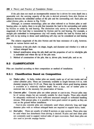 lOO • Theory and Practice of Foundation De$ign
If the pile does not reach an incompressible sttatum but is driven for some depth into a
penetrable soH, the carrying capacity of the pUc is derived primarily from skin friclion or
adhesion between the embedded surface of the pile and the surrounding soil. Such piles arc
called friction piles. as shown in Fig. 9.1(b).
Although. in common terminology, piles are often referred to as friction piles or end·
bearing piles-in reality. there is no pile that ttansmits the load to the surrounding soil solely
by fricr ion or solely by end bearing. The distinction only serves to indicate the relative
magnitude of the load that is transmitted by friction and by end bearing. For example, a
S!raight pile embedded in homogeneous c lay will mostly ttansfer the load by friction and a
pile wid& its tip resting in dense sand underlying soft clay can be considered an end bearing
pile.
The relative magnitude of the, skin friction and the base resistance of a pil~, however.
:.
depends on various fac tors such as~
1. Geometry of the pile shaft-its shape, length, and diameter and whether it is with or
without enlarged base.
2. Subsoil slratification along the pile shaft and the properties of soil in which()be pile
is embedded and where the tip of-the pile rests.
3. Method of consl!Uction of the pile. that is. driven pile. bored pile, and so on.

9 .2

CLASSIFICATION

Piles are classified according to their composition or method of installation.

I

9 .2 . 1 Claaaificatlon Baaed on Compos ition
I

(a) TimiHr pihs: In India, timber piles arc mostly made up of sal l!Ce l!Unks and arc'
called salballah piles. These arc commonly available in length between 4-6 m. with
diameter nonging from 15-25 em. These may be suitable where good bearing sl!atum
is available at a relatively shallow depth. Now a days. use of timber piles is
restricted due to the necessity for preservation of forests.

(b) ConcrtU piles: Concrete piles are either precast or cast·in·situ. Pr~casr piles may
be of various shapes but are normally suitable for short lengths. These piles should
be adequately reinforced to have sufficient structural strength to withstand handling
stresses. With precast pi les~ it is possible to have good control on quality as they arc
cast on the ground before installation.
Cast·in-situ concrete piles are commonly used where relatively long and large
diameter piles with or without enlarged bases are required to support heavy loads.
(c) Stu/ pihs: These arc usually of tolled H sections or pipe sections. These piles may
be used where less disturbance from driving is desired. H-piles and steel sheet piles
are commonly used to support venical sides of open exc- vation. Steel sheet piles are
a
also used to provide seepage barrier.

Copyrighted material

 