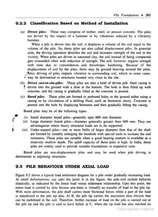 PUe Foundations • 201

9.2.2

Classiflcation Based on Method of Installation

(a) Drit~tn pil~s: These may comprise of timber, steel. or preca.~t concrete. The piles
are driven by the impact of a hammer or by vibrations induced by a vibratory
hammer.
When n pile is driven inro the soil, i1 displaces a volume of the soil equal to the
volume of the pile. So. these piles are also called disp/acemem piles. In granular
soils. the driving operation densities the soil and increases strength of the soil in the
vicinity. When piles are driven in saturated clay, the soil instead of being compacted
gets remoulded often with reduction of strength. The soil, however, regains strength
with time due 10 consolidation and thixotropic hardening. Because of the
displacement of soil by !he piles, !here may be ground heaving around the piles.
/"~Jso, driving of piles impartS vibratjon to surrounding soil. which in some cases.
' may be detrimental to struciUres located very close to the site.
(b) Driven c4st-in-silu-pilts: These piles are also a kind of driven pile. Steel casing is
J driven into !he ground wi!h a shoe a! the bonom. The hole is then filled up with
concrete, and the casing is gradually lifted as the concrete is poured.
(c) Bo,..d piltf: These piles are formed in prebored holes in !he ground either using a
casing or by circulation of a drilling Ouid, such as bentonite slurry. Concrete is
poured into the hole by displacing benloni!C and then gradually lifting !he casing.

'
f

•

'i

~

Bored piles may be of the following types:
(i) Small diametes bored piles-generally up!o 600 mm diameter.
(ii) Large diameter bored piles- diameter generally greater than 600 mm. They are
advantageous where heavy structurnl loads are to be supported.
(iii) Under.reamed piles-one or more bulbs of larger diamerer than that of the shaft
are fonned by s-uitably enlarging the borehole with special tools ro increase the end
resistance. These piles are suitable when a good be.aring s1.ratum is available at a
relatively shallow dep!h. The uplif! capaci!y of these piles is high. In India, these
piles are widely used to provide suitable foundations in expansive soils.

Bored piles are noll·displacement piles and may be used when pile driving is
detrimental to adjoining structures.

9 .3

PILE BEHAVIOUR UNDER AXIAL WAD

figure 9.2 shows a typical load seulemen! diagram for a pile under gradually increasing load.
At small dcform~tjons. say upt'O the point A in the figure. the piJe,..soil system behaves
elastically. as indicated by !he linear load ' 'ersus scttlemcm relationship. Up1o !his poin!. !he
entire load is carried by skin frictio n and there is virtually no transfer of load to the pile tip.
Vith more deformation. the pile shaft carries more frictional fon,-es while a part of the load
is transferred to the pile tip also. At 8 , the pile tip carries the ma.ximum skin friction that
can be mobilized in the soil. Therefore. funhcr increase of load on the pile is carried out at
the pile tip and the pile is said to have failed, at C. when the tip lood has also re:~ched its

Copyrighted material

 
