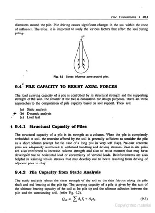 Pile Fount/Qtions

+ 203

diameters around the pile. Pile driving cause.~ significant changes in dte soil within the zone
of influence. Therefore, it is important to study the various fac.tors that affect the soil during
piling.
p

•
Ag. 1.3 Stress Influence zone around piles.

9 .4 ~ PILE CAPACITY TO RESIST AXIAL FORCES
The load carrying capacity of a pile is controlled by its suuctural strength and the supporting
strength of the soil. The smaller of the two is considered for design purposes. These are three
apporaches to the computation of pile capacity based on soil support. These are:

..•

(a) Static analysis
(b) Dynamic analysis
(c) Load test

t 9 .4 .1 Structural Capacity of Pile.
The structural capacity of a pile is its strength as a column. When the pile is completely
embedded in soil, the restraint offered by the soil is generally sufficient to consider the pile
as a short column (except for the case of a long pile in very soft clay). Pre-cast concrete
piles are adequately reinforced to withstand handling and driving stresses. Cast-in-situ piles

are also reinforced to increase column strength and also to resist moment that may have
developed due to horizontal load or eccentricity of vertical loads. Reinforcements are also
fielpful in resisting tensile stresses that may develop due to heave resulting from driving of
adjacent piles in clay.

9 .4 .2

Pile Capacity from Static ADalysia

The static analysis relates the shear strength of the soil to the skin friction along the pile
shaft and end bearing at the pile tip. The carrying capacity of a pile is given by the sum of
the ultimate bearing capacity of the soil at lhe pile tip and the ultimate adhesion between the
pile and the surrounding soil, (refer Fig. 9.2).
(9.3)

Copyrighted material

 