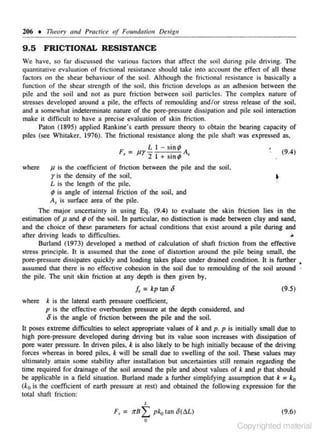 206 • Theory and Pracll'ce

<if Fomulntiou Design

9.5 FRICTIONAL RESISTANCE
Ve have. so far discussed the various factors that affect the soil during pile driving. The
quantitative evaluation of frictional resistance should take into account the effect of all these
facwrs on the shear be-haviour of the soil. Although the frictional resistance is basically a
function of the shear sltength of the soil, this friction develops as an adhesion between the
pile and the soil ;md not as pure friction between soil particles. The c·omplex nature of
stresses developed around a pile. the effects or remoulding and/or stress release of the soil.
and a some what indete- minate nature of the pore-pressure dissjpation and pile soil interaction
r
make it difficu1t to have a precise evaluation of skin friction.
Paton ( 1895) applied Rankine's earth pressure theory to obtain the bearing capacity of
piles (see Whitaker, 1976). The frictional resistance along the pile shaft was expressed as,

F,

1.1 - s inp
I
. ,. A,

= Pr -2

,
•

+ sm.,..

(9.4)

J1 is the coefficient of friction between the pile and the soil,
is the density of the soil.
l. is the length or the pile.
'
(J is angle of internal friction of the soil, and
A, is surface area of the pile.
Tl1e major uncertainry in using Eq. (9.4) to evaluate the skin fTiction lies in the
estimation or p and (!of the soil. In particular. no di<tinction is made between clay and sand,
and the choice of these parameters for actual conditions that exist around a pile during and
afte- driving leads to difficulties.
r
~
Burland (1973) developed a method of calculation of shaft friction from the e ffective
stress principle. It is assumed that the zone of distortion around the pile being small, the
porc·pressure dissipates quickly and Joading takes place under drained condition. It is further •
assumed that there is no effec.::tive cohesion in the soil due to remoulding of the soli around
the pile. The unit s kin friction at any depth is then given by.
where

r

•·

[, = kp tan 8
where

(9.5)

k is the lateral earth pressure coefficient.
p is the effective overburden pressure at the depth considered. and

8 is

the angle of friction between the pile and the soil.

It poses extreme difficulties to seJec,t appropriate values of k and p. p is initially s mall due to
high pore·pressure developed during driving but its value soon increases with dissipation of
pore water pressure. In driven piles. k is also likely to be high initially because or the driving
forces whereas in bored piles, k will be small due to swelling of the soil. These values may
ulti mately attain some s tability after installation but uncertainties stiiJ remain regarding the
time required for drainage of the soil around the pile and about values of k and p that should
be applicable in a field situation. Burland made a further simplifying assumption that k = ko
(k0 is the coefficient or earth pressure at rest) and obtained the following expression for the
total shaft friction:
L

F, = JTB

L pko tan 8(A£.)
0

(9.6)
Copyrighted material

 