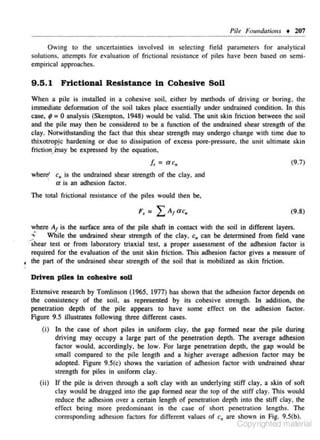 Pile Foundations • 207
Owing to the uncenainues involved in selecting fie ld parameters for analytical
solutions. attempts for evaluation of friclional re..~is1ance of piles have been based on semi ~
empirical approaches.

9 .5.1 Frictional Resistance in Cohesive SoU
When a pile is installed in a cohesive soil, e ither by methods of driving or boring. the
immediate defonnation of the soil takes place essentially under undrained condition. In this
case. ; : 0 analysis (Skempton, 1948) would be valid. The unit skin friction between the soil
and the pile may lhen be considered 10 be a function of the undrained shear srreng1h of the
clay. Notwithsmnding the fact that this shear strength may undergo change with time due 10
thixotrop hardening or due to dissipation of excess porc·prcssure. the unit ultimate skin
jc
fricdon) nay be expressed by the equation,

[, = ac,

(9.7)

c, is rhe undrained shear strength of the clay. and
' a is an adhesion factor.

where'

The total fricdonal resistance of the piles would then be.
(9.8)
where At is the surface area of the pile shaft in contact with the soil in different layers .
.;; While the undrained s hear strength of the clay. c,. can be determined from field vane
· shear test or from laboratory triaxial test. a proper assessment of the adhesion factor is
required for the evaluation of tbe unit skin friction. This adhesion factor gives a measure of
, the part of the undrained shear strength of the soil that is mobilized as skin fric tion.
~

Driven pUeo In cohesive soU
Extensive research by Tomlinson (1965, 1977) has shown that the adhesion factor depends on
the consistency of the soil, as represented by its cohesive strength. In addition. the
penetration depth of the pile appears to have some effect on the adhesion fac tor.
Figure 9.5 illus trates following three different cases.
(i) In the case of short piles in uniform clay, the gap formed near the pile during

driving may occupy a large part of the penetration depth. The average adhesion
factor would. accordingly, be low. For large penetration depth, the gap would be
small compared to the pile length and a higher average adhesion factor may be
adopted. Figure 9.S(c) shows the variation of adhesion factor with undrained shear
strength for piles in uniform clay.
(ii) If the pile is driven through a soft c lay with an underlying stiff clay, a skin of soft
c lay would b!: dragged into the gap formed near the lop of the stiff clay. This would
reduce the adhe.~ion over a cenain length of penetration depth into the stiff clay, the
effect being more predominant in the case of short penetration lengths. The
corresponding adhesion fac tors for different values of c" are shown in Fig. 9.S(b).

Copyrighted material

 