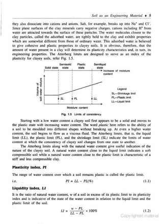 SoU as au Eugiuuring Maltrial + 5
they also dissociate into cations and anions. Sail. for example. breaks up into Na• and CJ- .
Since plane surfaces of the clay mineials carry negative charges, cotions including H+ from
water are attracted towards the surface of these particles. The water molecules closest to the
clay particles. called the adsorbed water. are tightly held to the clay and exhibit propenies
which are somewhat different from those of ordinary wa:er. This adsorbed water is believed
to give cohesive and plastic propertie~ to clayey soils. It is obvious, therefore. that the
amount of water present in a clay will determine its plasticity characteristics and. in tum. ilS
engineering properties. The Atterberg limits are designed to serve as an index of the
plasticity for clayey soils. refer Fig. 1.5.
Plastic
5em1Uquld
state
stale
! - - - - + - - -;.....----;.....--+Increase of moisture
Solid state,

SemiSOid
state

content

Legend
Sl-Shri'lkage limit
PL~astic limit
U -4.iquid limit
Moisture content

Fig . 1.5 limits of consistency.

Slarting with a low water content a clayey soil first appears to be a solid and moves to
the plastic state with increasing water contenl. The word plastic here refers to the ability of
a soil to be moulded into different shapes without breaking up. At even a higher water
content. the soil begins to flow as a viscous fluid. The Atterberg limits. that is, the liquid
limit (LL), the plastic limit (PL), and the shrinkage limit (SL) indicate the limits of water
content at which the consistency of clayey soil changes from one state to another.
The Atterberg limits along with the natural water content give useful indication of the
nature of the clayey soil. A natural water content close to the liquid limit indicates a soft
compressible soil while a natural water content close to the plastic limit is characteristic of a
stiff and Jess compressible c lay.

Plaoticlty Index, PI
The range of water content over whic- a soil remains plastic is called the plastic limit.
h

i.e.

PI = U - PL(%)

( 1.1 )

Liquidity Index, LI
It is the ratio of natural water content, w of a soil in excess of its plastic limit to its plasticity
index and is indicative of the state of the water c.ontent in relation 10 the liquid limit and the
plastic limit of the soil.
U=

IV -

PL

LL- PL

X

100%

( 1.2)

Copyrighted material

 