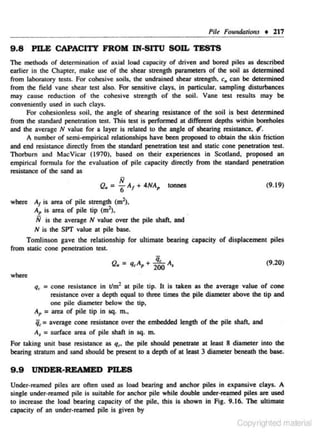Pi/~

9 .8

Foundation., • 217

PILE CAPACITY FROM IN-SITU SOn. TESTS

The methods of dete- mination of axiaJ Joad copac ity of driven and bored piles as described
r
earlier in the Chapter, make usc of the shear strength parameters of the soil as detennined
from laboratory testS. For cohesive soils. the undrained shear strength. c" can be detennined
from the field vane shear test also. For sensitive clays, in particular. sampling disturbances
may cause reduction of the cohesive strength of the soil. Vane test results may be
conveniently used in such cloys.
For cohesionless soil. the angle of shearing resistance of the soil is best determined
from the standard penetration te.~t. This test is performed at different depths within boreholes
and the average N value for a layer is related to the angle of shearing resistance. f .
A number of semi-empirical relationships have been proposed to obtain the skin friction
and end resistance direcdy from the standard penetration test and static cone penetration test.
Thorburn and MacVicar ( 1970), based on their experiences in Scotland, proposed an
empirical form ula for the evaluation of pile capaciry direcdy from the standard penetration
resiSUUICe of the sand as

Q. =

;:;

6" A1 + 4NA,

(9.19)

!annes

where A1 is area of pile strength (m2).
A, is area of pile tip (m2),
N is the average N value over the pile shaft. and
N is the SPT value at pile ba.o;e.
Tomlinson gave the relationship for ultimate bearing capacity of displa.:ement piles
from static cone penetration test.
(9.20)
where
qr- = cone resistance in Vm2 at pile tip. It is taken as the average value of cone
resistance over a depth equal to three times the pile diameter above the tip and
one pile diameter below lhe tip,

A, = area of pile tip in sq. m.,

i r = average cone resiS"tance over the embedded length of the pile shaft. and
A1 = surface area of pile shaft in sq. m.
For taking unit base resistance as qr• the pile should penetrate at least 8 diameter into the
bearing stratum and sand should be present to a depth of al least 3 diameter beneath the base.

9 .9

UNDER-REAMED PILES

Under· reamed piles are often used as load bearing and anchor piles in expansive clays. A
single under·reamcd pile is sujtable for anchor pile while double under·~ piles are used
to incrcose the load bearing c~pacity of the pile, this is shown in Fig. 9. 16. The ultimate
capacity of an under·rcamed pile is given by

Copyrighted material

 