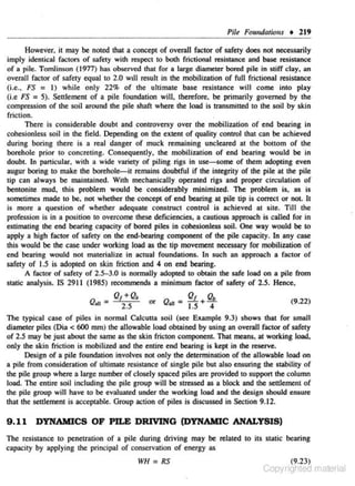 Pile Fomulatio11s • 219
However. it may be noted that a con~pt of overall factor of safety does n01 necessarily
imply identical foc:c of safety with res-pect 10 both frictionaJ resistance and base resistance
ors
of a pile. Tomlinson (1977) has observed !hat for a large diameter bored pile in stiff clay, an
overall factor of safety equal to 2.0 wdl result in lhe mobilization of full frictional resistance
(i.e., FS = 1) while only 22% of the ultimate base resistance will come into play
(i.e FS = 5). Settlement of a pile foundation will, therefore, be primarily governed by the
compression of the soil around the pile shaft where the load is transmitted to the soil by skin
friction.
There is conside rable doubt and controversy over the mobilization of end bearing in
cohesionless soil in the field. Depending on the extent of quality control that can be achieved
during boring there is a real danger of muck remaining uncleared at che bottom of the
borehole prior co concreting. Consequently. the mobil.ization of end bearing would be in
doubt. ln panicular. with a wide variety of piling rigs in use-some of them adopting even
augur boring to make the borehole-it remains doubtful if the integrity of the pile at the pile
tip can always be mainulined. With mechanically operated rigs and proper circulation of
bentonite mud, this problem would be considerably minimized. The problem is. as is
sometimes made to be. not whether the concept of end bearing at pile tip is correct or not. It
is more a question of whether adequate construct control is achieved at site. Till the
profession is in a position to overcome these deficiencies, a cautious approach is called for in
estimating lhe end bearing capacity of bored piles in cohesiordess soil. One way would be to
apply • high factor of safety on the end·bearing component of lhe pile capacity. In any case
this would be the case under working load as lhe tip movement necessary for mobilization of
end bearing would not materialize in actual foundations. l n such :1n approach a factor of
safety of 1.5 is adopted on skin friction and 4 on end bearing.
A factor of safety of 2.5-3.0 is normally adopted to obtain the safe load on a pile from
static analysis. IS 2911 (1985) recommends a minimum factor of safety of 2.5. Hence,
Q

- Q,+Q.
2.5

all -

or

Q

Q
f

Q.

(9.22)

'" = 1.5 +4

The typical case of piles in normal Calcutta soil (see Example 9.3) shows that for s.m.all
diameter piles (Dia < 600 mm) !he allowable load obtained by using an overall factor of safety
of 2.5 may be just about the same as the skin fricton component. That means, at working load,
only the skin friction is mobilized and the entire end bearing is kept in the reserve.
Design of a pile foundation involves not only the determination of the allowable load on
a pile from consideration of ultimate resistance of s ingle pile but also ensuring the stability of
the pile group where a large number of closely spa~ piles are provided to support lhe column
load. The entire soil inc luding the pile group wiU be stressed as a block and lhe settlement of
the pile group wiJI have 10 be evaluated under the working load and the design should ensure
that the settlement is acceptable. Group action of piles is discussed in Section 9.12.

9 .11 DYNAMICS OF PILE DRIVING (DYNAMIC ANALYSIS)
The resistance to penetration of a pile during driving may be related to its static bearing
capacity by applying the principal of conservation of energy as

WH = RS

(9.23)

Copyrighted material

 