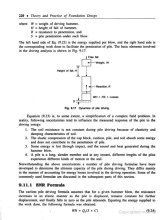 220

t

where

111eory and Prach'ce of Foundtuion Design

W=
II =
R =
S =

weigh! of driving hammer,
heigh• of fall of hammer,
resislance 10 penelration, and
pile peneb'ation under each blow.

The lefl hand side of Eq. (9.23) is !he energy supplied per blow, and !be righl hand side is
the corresponding work done to facilitate the penetration or pile. The basic elements involved
in the driving analysis is shown in Fig. 9.17.

,ft..!:,""' fall
L__j-Wtight. W
Hoigl1 Of lal,

HI i
•

t._ ,

Reaetion,R

s--*- ---J
T

WH • RS + losse!;

Fig. 8.17 Dynamics of pie driving.

Equation (9.2.3) is, to some extent, a simplification of a complex field problem. In
reality, following uncenainties tend to influence the measured response of the pile to the
driving energy:
1. The soil resistance is not constant during pile driving because of elasticity and
damping c.haracteristics of soil.
2. The elastic compression of the cap block. cushion, pile. and soil absorb some energy
and does not contribute to the penetration of pile.
3. Some energy is lost through impact, and the sound and heat generated during the
hammer blow.
4. A pile is a long, s lender member and at any instanl, different lengths of the piles
experience different kinds of motion in the soil.
Notwithstanding the above uncenainties a number of pile driving formulae have been
developed lo determine the ultimate capacity of the pile during driving. They differ mainly
in the manner of accounting for energy losses involved in the driving operation. Some of the
commonly used fonnulae are discussed in the subsequent parts of this section.

9 . 11. 1 ENR Formula
The earliest pile driving formula assumes that for a given hammer blow, the resistance
increases in an elastic manner as the pile is displaced, remains constant for further
displacement, and finally falls to zero as the pile rebounds. Equating the energy supplied to
the worl< done, the following formula was obtained.
•

WH = Q.(S +C)

Copyrighted m&?~M.~

 