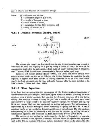 222 • T11eory and Practice of Foundation Design
where

Q,. = ultimate load in tons.
L = embedded length· of pile in fl.,
W = weight of hammer in tons.
N = total number of blows,
S = penetration for last blow in inches. and
H = drop of hammer in ft.

9.11.4 Janbu's Formula (Janbu, 1953)

EH

(9.27)

Q. = K S

•

where

K, =

c"

cd(1 + J~ + ~}

=. o.1s +

o.l4(~}

and

EHL
The ultimate pile capacity as detennined from tbe pile driving formulae may be used to
determine the safe load capacity of a pile by using a fac tor of safety. ln view of the
uncertainties involved in tbe calculation, a high factor of safety, not less !ban 3, should be
used. The early ENR formula even recommended a factor of safety equal to 6.
Sorensen and Hansen (1957), Housel (1966), and Olsen and Flaate (1967} made
comprehensive studies on the use of different pile driving formulae in predicting the pile
capacity. It appears from tbeir studies, "if driving formu lae are to be used, those which
involve the least uncertainty arc the Hiley and Janbu formulae while the most uncertain is the
ENR formula",'' (Poulos and Davis. 1980).

9 . 11.5 Wave Equation
It has been long recognized that the phenomenon of pile driving involves ltansmiss.ion of
compression waves down the pile. Smith (1960) gave a practical method of solving the wave
equation using a dig.itaJ computer for studying the dynamic behaviour of a pile during
driving. The analysis involves dividing 1he pile into a number of segments, each beam
represented by a weight joined to the adjacent weights by springs. The hammer, pile cap, cap
block, and cushion block are also represented by weights and springs. The soil resistance is
represe nted by a Kelvin rheological model consisting of s pring and dash pot. A set of
ec1ua.t.ions can be set up considering dynamic equilibrium of each e]ement. The pile resistance
corresponding to a given set observed in the field can be obtained by solving the set of
simultaneous equations. The procedure has been described by Bowles (1968. 1974).
The s uccess of this metbod is handicapped by the lac k of knowledge of essential
parnme1ers involved in the equation. Nowadays. with the advent of sophisticated equipment
such as Pile Driving Analyzer (PDA) and suitable transducers whic8cr~'}~l~t~hFdd<t!';ii.~

 