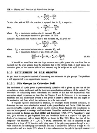 228

t

Titeory and Practice of Foundation Design
p

= M rCI

11

Lx;

s

!':!.Jz.
Z.u

On the other side or CG. the reaction is upward, that is, P1 is negative.

P _ ±Ma x, _ ±Mu
Thus.

where

" -

L,x; -

Z.u

P11 = maximum reaction due to moment M11 and
x1 ;::; maximum distance of pile from YY axis.

Similarly, maximum pile reaction due to the moment. MD is given by
P~, =

where.

Thus,

±MuYJ
~

2

~ y"

=

±Mu
t
yy

P_. 1 = maximum reaction due 10 moment Mu and
x1 = maximum distance of pile from XX axis.

I I.

load
V
" 1 M,.y1
pile =P= N±Myy.<, £... x.±

(9.30)

It should be noted here that for large moment on a pile group, the reactions due to
moment may be even greater than the reactions due to the vertical load. In such cases, the
outermost piles on the leeward side of the moment may be subjected to uplift forces.

9 . 13 SETI'LEMENT OF PILE GROUPS
As yet there is no precise method of estimating the settlement of pile groups. The problem
is sti11 approached in an approximate manner.

9.13. 1 Pile Groups in Cohesive SoU
The settlement of a pile group in predominantly cohesive soil is given by the sum of the
immediate or elastic settlement and the long-term consolidation settlement of the subsoil. The
procedure for calculating these settlements are similar to that for raft foundations with
appropriate depth corrections as described in Chapters 7 and 8. However. it is. necessary to
determine the load distribution around a pile group in order to obtain the size and depth of
the equivalent raft from which the settlement is to be determined.
It requires rigorous mathematical analysis, for example, fini te element technique, to
determine the true Slrc$S distribution around a pile group (Poulos and Davis, 1980) but SU<:h
analysis is highly complex and is seldom used in practical design because pile founda1ions. in
any ease arc expected to undergo small settlement. Simplified method of load distribution has
been suggested by Terzahi aod Peck (1962) and Tomlinson (1967, 1977). Accordingly, tOilll
load, Q is assumed to get dispersed from the foundation level at a s lope of 4: I upto the
depth of an imaginary raft at depth 2DJ'3. as shown in Fig. 9.23. Here, the size of the
imaginary rnft becomes (B + D/6)(L + D/6). Thereafter, the load is assumed to get
dispersed at a slope of 2: I into the underlying strata. If the pile group passes through a very
weak strntum to an underlying hard stra1
um, the load is assumed to spread at a slope 4: I on
an equivalent raft a1 a depth 2U3, where Lis the embedment of the pile G'nJ!h
J:rigiT strlltilffi erial

 