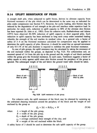 Pile Foundations • 231

9 . 14 UPLIFT RESISTANCE OF PILES
A straight shaft pile, when subjected to uplift forces, derives its ultimate capacity from
frictional resistance of the pile which can be determjned in the same way as indicated for
piles under compression (see Section 9.7). However. for cyclic loading, skin friction may be
reduced by the degradation of soil strength at the pUe-soH interface under repelitive load. In
particular. for sandy soils. reduction in uplift capacity to SO% of the ultimate skin friction
has been reported (St. John et al., 1983). Even for cohesive soils, Radhakrishnan and Adams
(1973) have observed 30-50% reduction of uplift capacity in short augured piles. Such
reduction in uplift c.apa<:ity has been attributed to long term creep under sustained loading
whereby the strength of the soil reJOches its residual value. As a general rule, a fac tor of
safety of 3-4 on the frictional resistance calculated for compression may be applied to
detennine the uplift capacity of piles. However. it should be noted !bat an upward movement
of only O.S- 1% of the pile diameter is required 10 mobilize the peak frictional resistance.
In case of pile groups, the uplift resistance may be calculated by taking the resistance of
the soil enclosed within the groups. as depicted in Fig. 9.25. for cohesionless soil, an
assumed spreJOd of I :4 from the pile tip to the ground and the weight of soil block enclosed
within lhe group give the frictional resistance. In such cases, Tomlinson suggesL~ a factor of
safety equals to unity against uplift since skin friction around tbe periphery of the group is
ignored. The submerged weight of the soil below tbe ground watef table should be taken.

ttttt
~!.-- Btocl<

Btocl< of sol-

I.s .

L....

of soil

lifted by piles

H

lifted by piles

{b)

(a)
F~. 9.25

Uplift resistance of pie group.

for cohesive soils, the uplift resistance of the block may be obtained by summing up
tbe undrained shearing resistance around the periphery of the block and the weight of soil
enclosed by tbe group as
(9.34)
Q. = 2(L + 8)D1c, + IV
where

L = length of the pile group.
8 = width of the pile group.
D1 = depth of tbc pile group.
c11 :: average undrained shear strengch of the cloy. and
IV = weight of the soil enclosed within tbe block.

A safety factor of 3 should be used to determine the safe uplift capacity of tbe group.

Copyrighted material

 