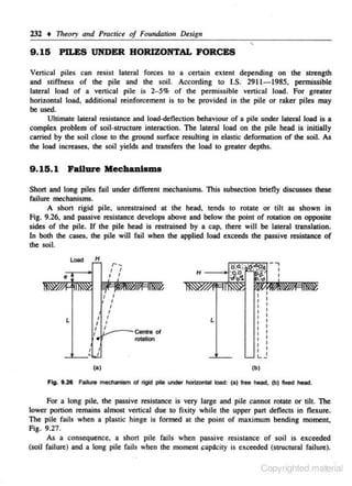 232 • T7reory and Practice of Foundation Dtsign

9 . 15 PILES UNDER HORIZONTAL FORCES

·.

Vertical piles can resisc lateral forces to a certain extent depending on the strength

and stiffness of the pile and the soil. According 10 I.S. 2911- 1985, permissible
lateral load of a vertical pile is 2-5% of the permissible vertical load. For greater
horizontal load. addjtional reinforcement is to be provided in the pile or raker piles may

be used.
Ullimate lateral resistance and load-deflection behaviour of a pile under lateral load is a

complex problem of soil-si!Ucture interaction. The lateral load on the pile head is initially
carried by the soil close to the ground surface resulting in elastic defonnation of the soil. As
the load in<:reases. the soil yields and transfers the load to greater depths.

9 . 15.1 Fall1Ue Mecb•ntems
Short and long piles fail under different mechanisms. This subsection brieny discusses these
failure mechanisms.
A s hort rigid pile. unrestnined at the head, tends to rotate or tilt as shown in
Fig. 9.26. and passive resistance develops above and below the point of rotation on opposite
sides of the pile. If the pile head is restrained by a cap. the re will be lateral translation.
In both the cases. the pile will fail when the applied load exceeds the passive resistance of

the soil.
Load

H

,._
I
I

I
I

H

I
I
I

I

L

..e o1

L~--c.n

I
I
I

I

rotation

I

I

I

I

I

I

L-

(a)

( b)

Fig. 9.21 Failure mechanism of rigid pile under hori:zonlal load: (a) free head, (b) ftxed head.

For a long pile, the passive resistan<:e is very large and pile cannot rotate or till. The
lower ponion remains almost vertical due to fixity while the upper part deflectS in flexure.
The pile fails when a plastic .hinge is formed at the point of maximum bending moment,

Fig. 9.27.
As a consequence, a shon pile fails when passive resistanc-e of soil is exceeded

(soil failure) and a long pile fails when the moment

~ap<lcity

is e.ceeded (si!Uctural failure).

Copyrighted material

 