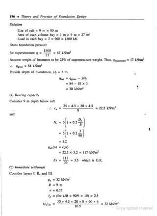 1% • Theory and Pracriu of Foundmion Desig11

Solution
Size of rnft = 9 m x 90 m
Area of each column bay = 3 m x 9 m = 27 m1
Load in each bay = 2 x 900 = 1800 kN

Gruss foundation pressure
for superstructure q =

1800

2"7

= 67 kN/m1

Assume weight of basement to be 25% of superstructure weight. Thus. q -0 = 17 kNim1

:.

q1,.., = 84 kN/m1

Provide depth of foundation, D1 = 3 m.
q,.. = ql""' - rDI

= 84 - 18 X 3
= 30 kN/m1

•
.

(a) Bearing capacity

Consider 9 m depth below raft
:. c.,

25

=

4.5 + 20

X

X

4.5

= 22.5 kNim2

9

and
= 5( I + 0.2

~)

= 5(1 + 0.2

N,

io)

= 5.2
qult(n) = cllN~

= 22.5

X

5.2 = 117 kN/m2

Fs = ';; = 3.5 which is O.K.
(b) lmmtdiate setllemenl

Consider layers I. II, and III.

q. = 32 kN/m1
8 = 9 m
v = 0.75
lp

= (for UB = 90/9 = 10) = 2.5
30

X

4.5 + 20

X

16.5

8 + 60

X

4

= 32 I<N/m1
Copyrighted material

 