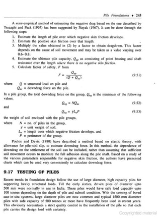 Pile Foundations • 245
A semi-empirical method of estimating the negative drag based on the one described by
Terzaghi and Peck (1967) has been suggested by Nayak (1967). It can be done through the
fo llowing steps:
1. Estimate the length of pile over which negative skin friction develops.
2 . E.~timate the positive skin friction over that length.
3. Multiply the value obtained in (2) by a fac tor to obtain dragdown. This factor
depends on the cause of soil movement and may be taken as a value varying over

0.6-0.8.
4. Estimate the ultimate pile capacity, Q..p as consisting of point bearing and shaft
re.~istance over the length where there is no negative skin jricrio11.
5. Calculate factor of safety, F from
·
F =

Q.P
(Q + Q.,)

where

(9.51)

Q = structural load on pile and
Q,, = downdrog force on the pile.

In a pile group. the total downdrag force on the group. Q., is the minimum of the following
values.
·
(9.52)
Q., = NQ.,
and
(9.53)
Q"·' = yL"P
the weight or soil enclosed with the pile groups,
where
N = no. of piles in the group,
r = unit weight of soil.
L,. = length over which negative friction develops, and
P = perimeter of the group.
Poulos and Davis (1980) have described a method based on elas1ic lheory. wilh
allowance for pile-soil slip, to estim:ue downdrag force. ln this method, the dependence or
downdrag on the settlement of the soil can be included, rother than assuming that sufficient
soiJ movement occurs to mobilize the full adhesion along the pile shaft. Based on a study of
the various parameters responsible for negative skin friction, the authors have presented
charts which can be used very con..,eniently to calcul::ue downdrag force.

9 . 17 TESTING OF PILES
Recent trends in foundation design follow the use of large diameter, high capacity piles fo r
supporting heavy s tructural loads. Till the early sixties, driven piles of diameter upto
SOO mm were nonnally in use in India. These ptles would have safe load capacity upto
100 lonnes depending on the deplh of pile and s ubsoil condition. Wilh 1 coming of bored
he
cast·in..:situ systems, large diameter piles are now common and typical 1500 mm diameter
piles with safe capacity of 500 tonnes or more have frequently been used in recent years.
This obviously necessiunes o strict quality control in the installation of the pile so chat each
pile carries the des ign load with certainty.

Copyrighted material

 
