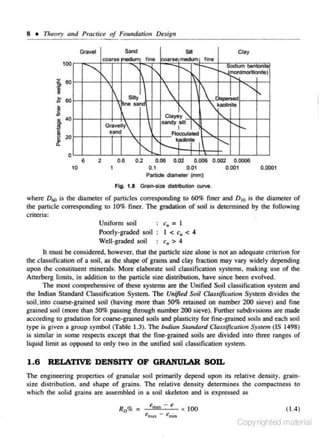 8 •

Tlu~ory

and Practice of Fouudatio11 Desig11
Sand

Gravel

100

.........__

'

['

.: eo

1
];



60

~

~

&

~
~

6
10

0.6

2

-.... k I
j'"'j

0.2

0.06
0.1

1

0.02

.........__

t'

Oispeo>ed

kaolinite

Ctaye~

I'-

0



sandy silt
I
Flocculated

Gra¥elty
sand

20

..... '""--J~montmo1111onlte)
00•um ~ton""'

'



Silty

ne s*nd

Ctay

nne

r---

['

"()

!'I
c

..

Silt
fine coarse meclk.m

ooarse

"'

.......

0.006 0.002
0.01

....

'

0.0006

0.001

0.0001

Particle diameter {mm)
Fig. 1.8

Grai~size

distribution w rve.

whe.re Dro is the diameter of panjcles correspOnding to 60% fi ner and D 10 is the diameter or
the panicle corresponding to 10% finer. The gradation of soil is detennined by the following
criteria:
c11 = l
Uniform soil
Poorly-graded soil
I < c. < 4
c. > 4
Well-graded soil
It must be considered, howeve,r. that the pilrtic1e size alone is not an adequate criterion for

the classification of a soil. as the shape or grains and clay fraction may vory widely depending
upon the constituent minerals. More elaborate soil classification systems. making use of the
Auerberg limits. in addition to che particle size distribution. have since been evolved.
The roost comprehensive of lhese systems are the Unified Soil classification system and
the Indian Standard Classification System. The Unified Soil Class(ficotio" System divides the
soil.into coarse-grai ned soil (having more than 50% retained on number 200 sieve) and 6 ne
grained soil (more than 50%. passing through number 200 sieve). Further subdivisions are made
according to gradation for coarse-grained soils and plasticity for fine-grained soils and each soil
type is given a group symbol (Table 1.3). The Indian Standard Classification System (lS 1498)
is simii3C in some respeccs except that the fine-grained soils are divided into three ranges of
Jjquid limit as opposed to only two in the unified soil classification system.

1.6 RELATIVE DENSITY OF GRANULAR SOIL
The engineering properties of grnnular soil primarily depend upon its relative density, grain0
s ize distribution. and shape of grains. The relative density determines the compactness 1
which the solid grains arc assembled in a soil skeleton and is expressed as
enw;- e x 100
emu - C~nin

(1 .4)

Copyrighted material

 