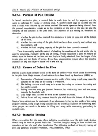 246 +

17u~ory

and Practice of Founda.tiou Design

9 .1 7. 1 Purpose of Pile Testing
ln bored c- st-in-situ piles. a vertical hole is made into the soil by augering and the
a
same is stabilized by casing or drillin_ mud. A reinforcement cage is insencd and lhe
g
hole is filled with concrete by the tremie method. The entire operation being directed from
the ground. uncertainties remajn as to the condition of the soil at the pile tip and the
integrity of the oon<:rete in the pile shaft. The purpose of pile testing is, therefore~ to
determine
(a) whether the pile tip has reached firm st'ratum or it rests on loose soil at the bottom
of the hole.
(b) whether the concreting of the pile shaft has been done properly and without any
discontinuity. and
(c) whether the load c.arrying capacity of the pile has been correctly assessed.

There is no readily available method of checking tbe condition of the soil at the pile tip
prior to concreting. Normally, at the end of boring. reverse circulation is done to remove all
debris from the bottom of the hole and the depth is finally obtained from the length of the
tremie pipe and the depth of boring. Even then. un<:ettainities remain about the possible
existence of any thin layer of loose soil at the pile rip.

9 .17.2

causes of Defect in Piles

Defects in pile shaft normally occur in the form of unfilled voids which cause discontinuity
·in the pile shaft. Major causes of such defects have been listed by Tomlinson (1981) as
Encrustation of hardened concrete on the inside of the casing which may cause the
concrete to be lifted a~ the casing is withdrawn.
(b) The falling concrete which may arch across the casing or between the casing and
(a)

the reinforcement.

(c) Falling concrete may ger jammed between the reinforcing bars and not move
towards the borehole wall.
(d) Clay lumps may fall into the hole as the concrete is placed.
(e) Soft or loose soil may squeeze into the pile shaft from the bottom of the lining.
Most of these defects can be minimized. if not eliminated. by having the inside of the casing
properly c leaned. using a high slump concrete and by avoiding conjestion of reinforcing bars.
Also, proper care needs to be taken in lifting the casing while concreting, particularly in
unstable soils.

9 .17.3

lnte~ty

Testing

Often excavations for pile caps show defective construction near the pile head. Similar
defects may be there at greater depth also. Therefore. integrity testing is done to check the
soundness of the pile shaft after installation. The following methods of integrity testing of
piles are generally available (Weltman. 1980; Robertson, 1982)

Copyrighted material

 