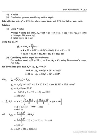 Pile Foundar;ons • 253

(i) N value.
(ii) Overturden pressure considering c ritical depth.
Take effective unit, t' =- 1.73 tlm3 above water table. and 0.73 rJmJ below water table.
So/uJion

(i) Using N value
Average N along pile shaft. N., = [(5 • 2) + (16 • 15) + (22 • 3.6)Y20.6 = 15.98
= 16 (upco 20 below tip)
N value below tip = 22
Using Eq. (9.19)

Q• = 4NAp + N., A1
6
= 4 X 22 X 0 .785 X (0.3)2 + (16/6) 3.14 X 0.3
=62.22 + 50.24 = 112.41 = 112 I = 1120 kN
(ii) Considering critical depth for overburden
For medium sand, ~ID :: 20, z~ = 6 m, N,
Fig. 9. 12.
For driven steel pile, lAke K, = 1.5, ;.. =
0 -3 m: '-•
3- 20 m :

Also,

Q.

~
..

= 45,

X

20

using Berez.antzev's curve.

0. 7~'

= 0.7;'

X

=0.74>' •

28° = !9.50°
32°

=22.5°

= f. + A ,
LA, ,q

f., = K,yD 1An 19.5° = 1.5 x 17.3 x 3 x can 19.50° = 27.6 kN/m2
1

/,, = K,y•o1 can 22.5°
= 1.5(17.3 x 3 + 7.3 x 1.5) tan 22.5°

= 39.0 t/m2
.

_LA,f. =

1f X

0.3[ 3 X

~7.6 + Je7.6/ 39) + (14

X

39)]

= 1f X 0.3(41.4 + 99.9 + 546)
= 647 kN
and

A9 q,

= " •

°·

,

3
• ( y' D1Nq)

4
2
1f • 0 .3
:
{17.3
4
= 559 kN

X

3 + 7.3

X

J7)

X

45

Q. = 647 + 559 = 1206 kN

Copyrighted material

 