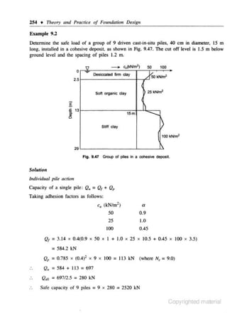 254 + Theory mu/ Practice of Foundation Design

E•amplt 9.2
Determine the safe load of a group of 9 driven c.ast-in-situ piles, 40 em in diameter, 15 m
long. installed in a cohesive deposit. as shown in Fig. 9.47. The cut off level is 1.5 m below
ground level and the spacing of piles 1.2 m.
}

-

0

c,(l<Nht!')

50

100

oe.icxa ted 111m day

%50kNhn'

Sofi organk: clay

25 kNim'

2.5

g
i
8

13

I ......._
)

15 m

)

Stiff day

100 k

Fig. 9 ..(7 Group of plies ln a cohesive deposit

Solution
Individual pile actictJ

Capacity of • single pile: Q. = Qf + Q,
Taking adhesion factors as follows:

c, (kN/m2)
50
25
100
Qf = 3.1 4

0.4(0.9

X

a
0.9
1.0

X

50

X

9

X

I + 1.0

0.45
X

25

X

10.5 + 0.45

X

100

X

3.5)

= 584.2 kN
Qp = 0.785

X

(0.4i

X

100 = 113 kN (where N, = 9.0)

Q. =584+ 113=697

Q.u = 69712.5 = 280 kN
Safe capacity of 9 piles = 9 x 280 = 2520 kN

Copyrighted material

 