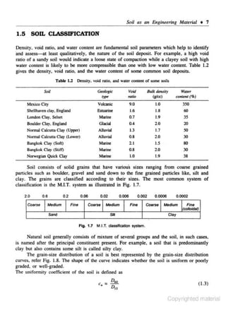 Soil as an Engi,eeri11g Material • 7

1.5 SOIL CLASSIFICATION
Density. void ratio. and water content are fundamental soil parameters which help to identify
·and assess-at least qualitatively, the nature of the soil deposit. For example, a high void
ratio of a sandy soU would indicate a loose state of compaction while a clayey soil with high
water content is likely to be more compressible than one with low water content Table 1.2
gives the density, void ratio, and the water content of some common soil deposits.
Table l.l Density, void ratio, and water content of some soils

-

Soil

Gmiogk:

Mexioo City

BW.t dms#y
(8/<c)

9.0
1.6
0.7
0.4
1.3

1.0
1.8
1.9
2.0
1.7

350

o.s

2.0

30

2. 1
0.8
1.0

1.5

80

2.0

30

1.9

38

Volcanic
Eslultrine
Marine
Glacio!
Alluvlal
AlluvW
Marine
Marine
Morine

Shd lhav~n clay. En~and

London Clay. Sdsee
Boulder Clay. England
Nonnal Calcutta CJay (UJ>Pef)
Nonnal Colcuua Clay (Lower)

Bangkok Cwy (Soft)
B:;mgkok Clay (Still)

Norwegian Quick CWy

WaJ~I'

Void
m1io

contmt (Sf!)

60

35
20

so

Soil consisJs of solid grains that have various sizes ranging from coarse grained
particles such as boulder. gravel and sand down to the fine g.rajned particle$ like, siJt and
clay. The grains are classified according to their sizes. The most common system of
classification is the M.I.T. system as illustrated in Fig. 1.7.
2.0
CoMU

0.6

0.06

0.2

Medium
Sand

Fine

0.006

0.02

Coarse

Medium

0.002
Flnt

$lit

0.0006

eo.roe
.

.

00002

Medium

Flnt
(co/IOhJIII)

Clay

Fig. 1.7 M.I.T. dassifk:ation system.

Natural soil generally consists of mixture of several groups and the soil, in such cases,
is named after the principal constituent present. For example. a soil that is predominantly
clay but also contains some silt is called silty clay.
The grain-size distribution of a soil is best represented by the grain-size distribution
curves. refer Fig. 1.8. The shape of the curve indicates whether the soil is uniform or poorly
graded. or well-graded.
llte unifonnily coefficient of the soil is defined as
D
c., = !:12.

D,o

( 1.3)

Copyrighted material

 