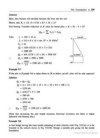 Pile Fou,dations • l59
Solution

Here, skin friction will develop between the liner and the soil.
Hence, take K,

= 1.0, 6 =0.7f = 0.7 x

End bearing: Consider reduction of

Q..
Take

t.,

f

34

= 23•

value for bored piles =

f = 36 -

3 = 33°

= LA,!,+ A,q,

= lSD = IS m

/ , = 1.0 x 8 xI S x mn 23° = 51 kN/m2
N• = 43

Q/ =

l.O>r (1/2(5 1 X IS + S X 5 1))

= 1600 kN

Q = 7rl4 (1) 2(8 x IS X 43) = 3950 kN
,
Q. = 1600 + 3950 = 5950
QoJJ =

5950
2.5

• 51 •Nim'
-1 o

- 20 ' - - - . . . J

= 2380 kN "' 2300 kN

Example 9.7

If !he pile in Example 9.6 is laken down to 28 m below cut·off, what will be safe capacity?
Solution

Q. = Q,+Q,
Q/ =

1r X

1.0

X

(5 1

X

15 + 51

X

10 + 0.5

X

100

X

3)

= 3270 kN
Qp = Jr/4(1 )2

X

9

X

100

= 700 kN
Q. = 3270 + 700
= 3970 kN
3970
= 1590 kN ., 1600 kN
2.5

Q. 11 = -

[Note that increasing the pile length increases frictional resistance but there i.s major
reduction end bearing also.)
Example 9.8
A foot bridge having !he main trestle consisting of steel columns (refer Fig. 9.51(a)) is to be
founded in the subsoil shown in Fig. 9.5l(b). Design a suitable pile group for the trestle
foundation.

Copyrighted material

 