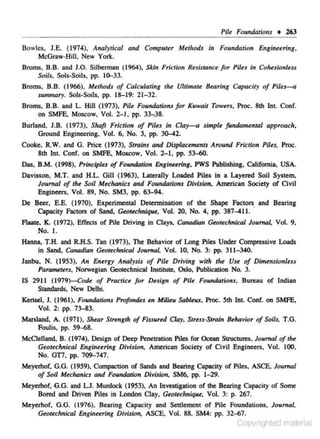 Pile Foundations • U3
Bowles, J.E. (1974), Analytical and Complllu Methods in Foundation Engineering.
McGraw-Hill, New York.
Broms, B.B. and J.O. Silbenn.an (1964), Skin Friction Resistance for PUes in Cohesionless
Soils, Sols-Soils, pp. 10-33.

Broms, B.B. ( 1966), Methods of Calculating the Ultimate Bearing Capacity of Piles-<>
sunurwry. Sols-Soiis, pp. 18-19: 21-32.
Broms. B.B. and L. Hill (1973), Pile Foundatioru for Kuwait Towus, Proc. 8th Int. Conf.
on SMFE. Moscow, Vol. 2-1, pp. 33-,;18.
Burland, J.B. (1973), Shaft Friction of Piles in Cia~ simple .fundamental approach,
Ground Engineering, Vol. 6, No. 3, pp. 30-42.
Cooke, R.W. and G. Price (1973), Strains and Displacements Around Friction Piles,
8th Int. Conf. on SMFE. Moscow, Vol. 2-1, pp. 53-«l.

Proc·

Das, B.M. (1998), Principles of Foundation Englnuring, PWS Publishing, California, USA.
Davisson, M.T. and H.L. Gill (1963), Laterally Loaded Piles in a Layered Soil System,
Jou.m al of tht Soil Muhanics and Foundtl.tion~ Division, American Society of Civil
Engineers, Vol. 89, No. SM3, pp. 63-94.
De Beer, E.E. (1970). Experimental Detennination of the Shape Factors and Bearing
Capacity Factors of Sand, Geotechnkple, Vol. 20. No. 4, pp. 387-411.
Aaate, K. (1972), Effects of Pile Driving in Clays, Canadian Geotechnical Journal, Vol. 9.
No. I.
Hanna, T.H. and R.H.S. Tan (1973), The Behavior of Long Piles Under Compressive Loads
in Sand, Canadian Geotechnical Joumat Vol. 10, No. 3: pp. 311-340.
Janbu, N. (1953), An Energy Analysis of Pile Driving with the Use of Dimensionless
Parameters, Norwegian Qe()(echnical Institute, Oslo, Publication No. 3.
IS 2911 (1979)--Code of Practice for Design of Pile Foundations. Bureau of Indian
Standards, New Delhi.
Kerisel, 1. (1961), Foundations Profondes en Milieu Sableux, Proc. 5th Int. Conf. oo SMFE,
Vol. 2: pp. 73-83.
Marsland, A. (1971), Shear Stwogth of Fissured Clay. Stress·Stroin Behavior of Soils, T.G.
Foulis, pp. 59~8.
McClelland, B. (1974), Design of Deep Penetnltion Piles for Ocean Structures. Journal of the
Geotechnical Engineering Division, American Society of Civil En.gineers. Vol. 100,
No. GT7, pp. 709-747.
Meyerhof, G.G. (1959), Compaction of Sands and Bearing Capacity of Piles, ASCE, Journal
of Soil Mechanics and Foundation Division, SM6, pp. 1-29.
Meyerhof.·G.G. and L.J. Murdock (1953), An lnvestigation of the Bearing Capacity of Some
Bored and Driven Piles in London Clay, Geottchniqut, Vol. 3: p. 267.
Meyerhof, G.G. ( 1976), Bearing Capacity and Settlement of Pile Foundations, Journal,
Geotechnical Engineering Division. ASCE, Vol. 88, SM4: pp. 32-67.

Copyrighted material

 
