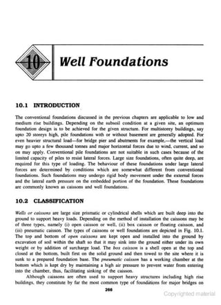 Well Foundations

10.1 INTRODYCTION
The conventional foundations discussed in the previous chapters are applicable to low and
medium rise buildings. Depending on lhe subsoil condition at a given site.• an optimum
foundation design is to be achieved for the g.ivcn structure. For multistorey buildings, say
upto 20 storeys high, pile fou ndations with or without basement are gcncralJy adopted. For

even heavier structural load- for bridge pier and abutments for example. -the vertical load
may go upto a few thousand tonnes and major horizontal fon:es due to wind, current. and so
on may apply. Conventional pile foundations are not suitable in such cases because of the
limited capacity of piles to resist lateral forces. Large size fou ndations. often quite deep. are
required for this type of loading. The behaviour of these foundations under large lateral
forces are determined by conditions which arc somewhat different from conventional
round.ations. Such foundations may undergo rigid body movemenl under lhe external forces
and the lateral earth pressure on the embedded ponion or the foundation. These foundations
are com.monJy known as caissons and well roundmions.

10.2
w~lls

CLASSIFICATION
or caissons are large size prismatic or cylindrical shells which are built deep into the

ground to suppon heavy loads. Depending on the melhod of installation the caissons may be
of three types, namely (i) ope- caisson or weiJ, (ii) box caisson or noating caisson. and
n
(iii) pneumatic caisson. The types of caissons or well fou ndations are depicted in Fig. 10.1.
The top and bottom of open caissons are ke pt open and instaUed into the ground by
excavation of soil within the shaft so that it may sink into the ground either under its own
weight or by addition of surcharge lood. The bo:c caisson is a shell open at the top and
closed at tbe bottom, built first on the solid ground and then towed to the site where it is
sunk tO a prepared foundation base. The pneumatic caisso11 has a working chamber at the
bouom which is kept dry by maintaining a high air pressure to prevent water from entering
into the chamber. thus. facilitating sinking of the caisson.
Although cajssons are often used to s upport heavy structures including high rise
buildings. they constitute by far !he most common type of found~tipns for major bridges on
2611

Copyrighted material

 