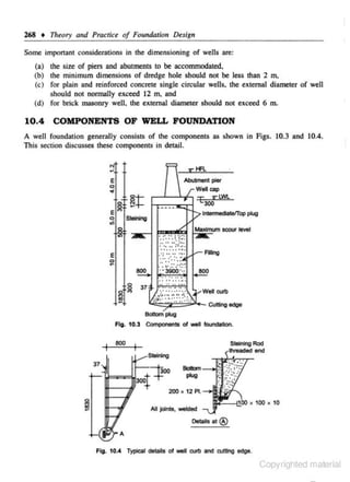 268 +

Th~ory

and Pracn'u of Foundalion Des1'gn

Some important considerations in the ctimensioning of wells are:
(a) the size of piers and abutments to be accommodated.
(b) the minimum dimensions of dredge hole should not be less than 2 m,

(c) for plain and reinforced concrete single circular wells. the extcmal diameter of well
should not nonnally exceed 12 m, and
(d) for brick masonry well. the external diameter should not exceed 6 m.

10.4 COMPONENTS OF WELL FOUNDATION
A well foundation generally consists of the components as shown in Figs. 10.3 and 10.4.
This section discusses these compOnents in detail.

8
e"'

~

Al>u!Jnent pier
Well cap
r--'-__.+-o '£ V" !,WI,
300
lntermeclateffop plug
Staining

.......... ....
..
.... .. :r.. .
.
. ... .. .
......
'

, , . . . !.~ .. .

"

e

·~·

.... :·.:·.:·

0

~

800

B<lllOmi*Jg

Fig. 10.3 Components

ot wei foundation.

800
37

200. 12 Pl.
All tolnl:$, welded

Details at®

Fla. 10.•

Typical details of well CUll> ard rutting edge.

Copyrighted material

 