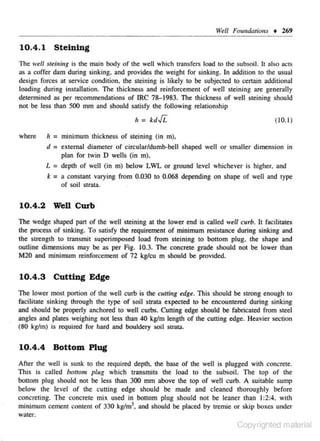 Well Fmmdarions • 269

10.4.1 Steining
The well steim'ng is lhe main body of the well which transfers load 10 the subsoil. It also acts
as a coffer dam during sinking, and provides !he weight for sinking. In addition to the usual
design forces at service condition. the steining is likely to be subjected to certain additional
loading during instaJiation. The thickness and reinforcement of well steining are generally
detennined as per recommendations of IRC 7&-1983. The thickness of well steining should
not be less lhan SOO mm and should satisfy lhe following relatjons.hip

" = kd.fi.
where

(10.1)

h = minimum thickness of stcining (in m),
d = external djameter of circular/dumb-beiJ shaped well or smaller dimension in
plan for twin D wells (in m),
L = depth of well (in m) below LWL or ground level whichever is higher, and
k = a consmnt varying from 0.030 to 0.068 depending on shape of well and type
of soil strata.

10.4.2 Well Curb
The wedge shaped pan of the well steining at the lower end is called well curb. It facilitates
the process of sinking. To satisfy the requirement of minimum resistance during sin1dng and
the strength to transmit superimposed load from ste- ning 1 bonom plug, the shape and
i
0
outline dimensions may be as per Fig. 10.3. The concrete grnde s hould not be lower lllan
M20 and minimum reinforcement of 72 kg/cu m should be provided.

10.4.3

Cutting Edge

The lower moSl portion of the well curb is the cutti11g edge. This should be strong enough to
facilitate sinking through the type of soil strata expecled to be encountered during sinking
and should be properly anchored to well curbs. Cutting edge should be fabricated from steel
angles and plates weighing not less than 40 kg/m length of the cuuing edge. Heavier section
(80 kglm) is required for hard and booldery soil Slfatl.

10.4.4

Bottom Plug

After the well is sunk to the required depth, the base of the well is plugged with concrete.
This is called bouom plug which transmits the load to the subsoil. The top of the
bouom plug should not be less than 300 mm above the top of well curb. A suitable sump
below the level of the culling edge should be made and cleaned thoroughly before
concreting. The concrete mix used in bouom plug should not be leaner than I :2:4. with
minimum cement content of 330 kglm3. and should be placed by tremie or skip boxes under
water.

Copyrighted material

 