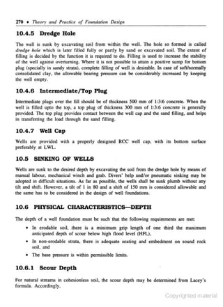 270 • Theory and Practice of Foundation Design

10.4 .5

Dredge Hole

The well is sunk by excavating soil from within the well. The hole so formed is called
dredge hole which is later filled fully or partly by sand or excavated soil. The extent of
filling is decided by the function it is required to do. Filling is used to increase the stability
of 1he well against overturning. Where it is not possible lO attain a positive sump for bottom
plug (specially in sandy strata), complete filling of well is desirnble. In case of so!Vnormally
consolidated clay. the allowable bearing pressure can be considerably increased by keeping
the well emply.

10.4.6 Intermediate/ Top Plug
lnlennediale plugs over the fill should be of thickness 500 mm of 1:3:6 concrete. When the
well is filled upto the lOp, a top plug of lhickness 300 mm of I :3:6 concrele is generally
provided. The top plug provides contact between the well cap and lhe sand filling. and helps
in lransferring the load through tl1e sand fill ing.

10.4 .7

Well Cap

Wells are provided wilh a properly designed RCC well cap, with iiS bottom surface
preferably al LWL.

10.5

SINKING OF WELLS

Wells are sunk 10 the desired depth by excavating lhe soil from the dredge hole by means of
manual labour. mechanical winch and grab. Divers· help and/or pneumatic sinking may be
adop1ed in difficult situations. As far as possible, the wells shall be sunk plumb without any
tilt and shift However, a tilt of I in 80 and a shifl of ISO mm is considered allowable and
the s.ame has to be considered in the design of well fou ndations.

10.6 PHYSICAL CHARACTERISTICS-DEPTH
The depth of a well foundation must be such that the foHow ing requirements are met:
•

In erodable soil, there is a minimum grip length of one third the maximum
anticipated depth of scour below high flood level (HFL),

•

ln non-crodablc strata. there is adequate seating and embedment on sound rock
soil. and

• The base pressure is within permissible limits.

10.6.1

Scour Depth

For natural streams in c.ohcsionlcss soil. the scour depth may be determined from Lacey's
formula. Accordingly.

Copyrighted material

 