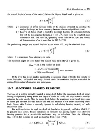 Well Foundations • 271

the normal depth of scour, d (in metres), below the highest flood level is given by

d = 1.34
where

2)"3
(7

(10.2)

q = discharge (in m3/s) through width of the channel obtained by dividing the
design discharge by linear waterway between abutments/guidebanks and
f = Lacey•s sih fac.tor which is related to the mean diameter of soil grains forming
the bed. by the empirical formula, f = 1.76 J;. Here, m is the weighted mean
diameter in mm. The value off generally varies from 0.6 to I .50. The method
of determination of m is described in IRC S-1998.

For preliminary design, the normal depth of scour below HFL may be obtained from
d

= 0.473

l )tt3

(~

( 10.3)

where Q = maximum flood discharge in mJ/s.
The maximum depth of scour below the highest flood level (HFL) is given by,

D,... = 2d in the vicinity of piers

= 1.27d(scour restrained)}

near abutment

= 2d(scour all round)

If the river bed is not readily sus<:eptable to scouring effect of floods, the fomula for
scour depth (E<j. (10.2)) shall not apply. In such cases. the maximum depth of scour shall be
assessed from actual observation and experience.

10.7 ALLOWABLE BEARING PRESSURE
The base of a well is normally located at some depth below the maximum depth of scour.
During exceptionally heavy flood, the depth of scour in sandy soil may increase, thereby.
reducing the grip length. Also for some depth below the maximu.m scour level, there may
be some gap between the well surface and the soil because of tilt under fl uctuating lateral
load. Hence. skin friction is normally ignored in calculating bearing capacity of wells
installed in sand.
For wells embedded in sa.nd, the depth of fou ndation is generally sufficient (D/8 <!: 2)
to prevent base failure. Hence. scttJemcnt is normally the guiding factor. The allowable
bearing pressure for a permissible settlement may be caJcuJated from the folJowing
(E<!. (10.4)), for footings on sand as modified from Teng (1962).

8 + 0.3
q. = 0.14C.(N - 3) (
)
28

2

R'.c,s.

(10.4)

Copyrighted material

 