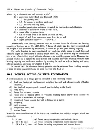 272 • 111eory am/ Prcu:tice of Foundation Design

where

q. :: allowable net soil pressure in tlm2,

c. = correction factor (Peck and Baz.zaraf 1969)
= 2.0 for gravelly soil.
= 1.5 for coarse 10 medium sand, and
= 1.0 for fine and silty sand,
N = standard penetration resistance corrected for ovelburden and diJalancy.

8 = djameter or equivalent width of well in m.
R',.. :: water table correction factor
:: 0.5 for water level at or above the base of well,
D = depth of well from maximum scour level in m. and
Cd = depth correction factor = I + (D/8) S 2

Alternatively. safe bearing pressure may be obtained from the ultimate net bearing
capacity of footings as per IS: 6403-1971. A factor of safety, say 2.5, may be applied and
the weight of soil (removed by excavation) is added 10 get the gross bearing capacity.
For wells founded in overconsolidated clay and c lay shale, scour is much less and
effective depth or embedment is usually much more. So, skin friction may be considered
over a part of embedded length with due allowance for possible gap due to tilt. However, the
general practice is to ignore the skin friction and calculate allowable bearing pressure from
bearing capacity and seulement analysis by treating the well as a deep footing and using
relevant equations discussed in Chapters 6 and 7.
In case of rock. the allowable bearing pressure may be estimated from crushing scrength
of rock or from judgement based on core recovery and R & D.

10.8

FORCES ACTING ON WELL FOUNDATION

A well foundation for a bridge pier is subjected to the following forces:
(a) dead load (weight of pier/abutment, weight of the well and relevant weight of bridge
slllcture).
(b) live load (all superimposed. vertical load including traffic load),
(c) wind force,
(d) forces due to water currents.
(e) forces due to tractive effect of vehicles. braking force and/or those caused by
restraint to movement of bearings,
(f) centrifugal forces in case the well is located on a curve,
(g) buoyancy,
(h) earth pressure,
(i) temperature stress, and
U) seismic forces
Normally. three combinations or the forees are considered for stability analysis. which are
grouped as
I. N case
All forces except temperature and seismic forces.
2. (N + T) case
All forces including temperature except seismic forces.
3. (N + T + S) case : All forces including temperature and seismic forces.

Copyrighted material

 