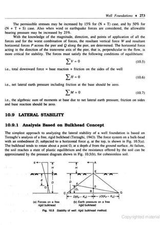 Vt:ll Foundmions

+ 273

The permissible strcsscs may be increased by 15% for (N + T) case. and by 50% for
(N + T + S) case. Also when wind or eanhquake foroes are considered. lhe allowable
bearing pressure may be increased by 25%.
With the knowledge or the magnirude, directjon, and points or application or all the
forces and for the worst combination of forces. the resultant venical force V and resultant
horizontal rorces P across the pier and Q along the pier, are determined. The horizontal force
acting in the direction of the transverse axis of the pier, that is, perpendicular to the flow, is
more critical for stability. The forces must satisfy the following conditions of equilibrium:
( I 0.5)

i.e., total downward force = base reaction + friction on the sides of the well
(I 0.6)
i.e., net lateral earth pressure including friction at the base should be zero.

( 10.7)

i.e .. the algebraic sum of moments at base due to net lateral eanh pressure, friction on sides
ond base reaction should be zero.

10.9

LATERAL STABILITY

10.9 . 1 ADalysla Based on Bulkhead Concept
The simplest approach to a naly~ing tne lateral stability of a weH foundation is based on
Ten.aghi's analysis of a free. rigid bulkhead (Ten.aghi, 1943}. The force sys1em on a bulk-head
with an embedment D, subjected to a horizontal force q, at the top. is shown in Fig. 10.5(a).
The bulkhead tends 10 rotale aboul a poinl 0 , al a deplh d from lhe ground surface. At failure.
the soil reaches a state of plastic equilibrium and the resistance offered by the soil can be
approximaled by lhe pressure diagram shown in Fig. 10.5(b), for cohesionlcss soil.

t

'

H

H

f

d

.:L

D

D

i AX

A

M

F

0

C .

r:-.:. D(l<p- K•l-+ yD(/(p - K..l-1

(a) Forces on a free
rigid b<Jikhead

G

(b) Earth pressure on a free

rlgldb<Jikllead

Fig. 10.5 Stabllty ol ~II : rigid bulkhead melhod.

Copyrighted material

 