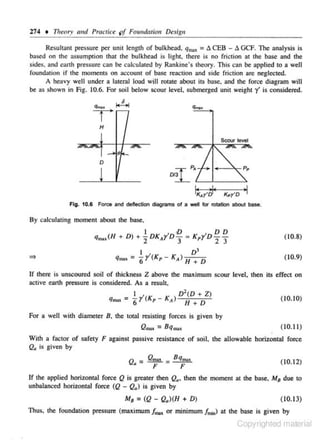 274 • Theory fmd Practice pf Fow1dation Design

q,,., :

Res ullanl pressure per unil lcnglh of bulkhead,
l!. CEB - l!. GCF. The analysis is
based on the: assumption that the bulkhead is light. there is no friclion at the base and the
sides. and earth pressure cnn be calculated by Rankine's theory. This can be applied to a well
fou ndmion if the moments on account of base reaction and side friction are neglected.
A heavy well under a lateral load will rotate about its base. and the force diagram will
be as shown in Fig. 10.6. For soil below scour level, submerged unit weight y' is considered.
q,.)l

....

6

;..;...;

T
H

0
D

1~.,-~·

KpY'D

•I

Fig. 10.6 Force and deflection diagrams of a well for rotation about base.

By calculating moment about the base,
·D

I

D D

qm.,(H + D)+ 7.DKAr'D3: K,r'D -:z 3
I
q.,., = 6y(Kp I

D3
KA) H + D

(10.8)
(10.9)

If there is unscoured soil of thickness Z above the maximum scour level. then its effect on
active earth pressure is considered. As a result.
I
D 2 (D + Z)
q.., : 6y'(K,-KA) H +D

(10. 10)

For a well with diameter B. the toutl resisting forces is given by
(1 0.11)
Q""' = 8 q""'
With a factor of safety F agajnst passive resistance of soil. the allowable horizontal force
Qa is given by

Q =
•

Qmax

F

= B qmux.
F

(1 0.12)

If the applied horizontal force Q is grealer lhcn Q., then lhe moment al the bose, M 8 due 10
unbalaneed horizonlal force (Q - Q.) is given by

M 8 = (Q - Q.)(H + D)

( 10. 13}

Thus, 1he foundation pressure (maximum frrm or minimum fm..J at the base is given by

Copyrighted material

 