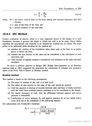 Vel/ FomrdationJ • 275

z:

W M
!=A±
where

W

= net

( 10.14)

direct vertical load on the base taking into i.lCC- unt buoyancy and skin
o

friction,

A = area of the b3se of the well. and
Z 8 :: section modulus of the well base.

10.9.2

IRC Method

Correct evaJuation of passive relief is a very important fac tor in the design of a well
foundation. because it governs the depth to which the well is to be sunk. Views differ
regarding the assumptions and methods. to be adopted for working out its values. The main
points to be addressed while deciding for the method are:
(a) whether the rolation of the foundation takes place only at the base or at points
above or below the base,
(b) whether the skin friction on the sides can be considered in rhe calculation of well
resistance, and
(c) what fraction of applied moment is resisted by soil resistance on the sides and base
resistance.

To have a uniform practice in design. IRC Bridge Sub-committee in its Bombay
meeting held in 1963. s uggested the procedure for calculation of ultimate soil resistance
below scour level. This is known as Bombay method.

Bombay method
This method is based on the foHowing.. assumptions:
(a) The point of ro01tion of the well is at base level.
(b) The effect of skin friction on the sides of the well should be ignored.
(c) Until the question or sharing of moment between sides and bi.lse is finally resolved,
only the relief from resultant passive resistance is to be considered in the design .
(d) For lateral resistance of well. only the difference between passive and active
pressure is considered.
(e) Coefficients of active pressure
and passive pressure Kp at any deplh below
scour level are to be considered in the following manner:

x...

For cohesionless soil (Coulomb's form ulae)
cos2 ;

K, =

-~--;==;=~·
cos6 I +
(

(10. 15)

sin(¢+ O)sin¢ ) cos6

Copyrighted material

 