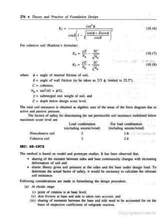 ·276 • 11reory and Practice of Foundatiou Design
cos' II

~= --r-~==~~~

(10.16)

sin(jl + o)sinjl)'
coso

coso ( I For cohesive soil (Rankine's formu lae)

rz

K, = N•

2c
-'"F.

yZ

• '~l .~·t

2C

N•

(10 .17)

:·;-lt

..JN•

Kp = -+~

where

~~~tO!

(10.18)

...

,. •

9=

angle of internal ·frictill!' of soil,
= angle or wall friction (IC) be taken as 213
C = cohesjou,
·'
· .

o

9.

limited to 22.5''),
·
·

'' '

..

t

•I

, •'

=

N,
tan2 ( 45 + jlf2),
y = su~merged unit weight of soil, 3J)d
Z = depth below design scour level.

The total soil re~istance is obtained as algebric ·sum of the areas of the rorcl: diagram due to
active and passive pressure.
· · ,..
The factors, of safety fpr. detel1Jloing,f1>e net, permissib.Je soil ('SiStanpe mobi)izeq below
maximum scour,Jevel ,are

.
• .
Load combina~on '
(excluding seismic/wind)

.. . :'
For load combiJ!ation • . ., ,
(including seismic/wind)

2
3

1.6 •·11··m
2.4

Noncohesive soil
Cohesive soil

~~~c.frr;•lfi
•' I •

IRC: 45-1972

·'
'
The method is based on model .and prototype;studies. It has been observed that,
;.
;
.
,
.,
• sharing !'f the moment betwee~.sides liJld .~ase continuously changes "!ih increasing
deformation of soil and
.
,
1
• elastic 'theory gives $oii' prb.ssure at tlie sides a~d 1lhe base under' design load. To
detennine the actual faccor of safety, it would be nW.SSa'¥ to calculate''ihe ultimate
soiJ resi- tance.' ··
s
·· '• ": .. · '·
·
·
· ' " ~

.

...

,,,,;#

,,·,,I

'J

Following considerations are made in formulating the design . procedure:
'
(a) Ar elastic stage

(i) point of rotation is at base level,
(ii) sk.in friction at base and side is taken into account. and
(iii) sharing of moments between the base and s ide need to be accounled for on the
basis of respective coefficientS of subgrade reaction.

Copyrighted material

 