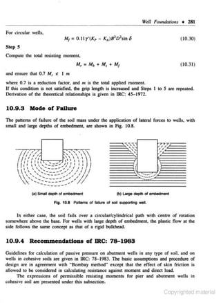 W•ll Foundation.s + 28 1
For circular wells,
(10.30)
StepS
Compute the total resisting moment,
M, = Mb + M, + M1

and ensure that 0.7 M,

~

( 10.3 1)

I m

where 0.7 is a reduction factor, and m is the total applied moment.
If this condition is not satisfied, the grip length is increased and Steps I to 5 are repeated.
Derivation of the theoretical relationships is given in IRC: 45-1972.

10.9 .3 Mode of FaUure
The patterns of failure of the soil mass under the application of lateral forces to wells. with
small and large depths of embedment, are shown in Fig. I 0.8.

· 11,,,/,
,77

R'"'"-,-,
,,,,

,,,,,
','''
1
1 1
11 , , , ,
l t 11 , , , , , __ _ ,,II 'I 'I jfI
I (
  .... ~=-::"'~') /
J
 

''

 ',-....._ ___ _,, / /

I

I



, ' .......... - - --"'... , "' "'//.
 ' ' '.............. -----_...... "'','I;'
____ ____
......... ____

..•

""
'

,

/

(a) Smal

777

'"
"
"'

........ ...., ,'
~~

~~_,

--

_..

_~_

de!>ttl of embedment
Fig. 10.8 Pattems of faiklre of soil supporting well.

ln either case, the soil fails over a circular/cylindrical path with centre of rotation
somewhere above the base. For wells with large depth of embedment, the plastic flow at the
side follows the same concept as that of a rigid bulkhead.

10.9 .4

Recommendations of IRC: 78-1983

Guidelines for caJcuJation of passive pressure on 3butment wells in any type of soil. and on
wells in cohesive soils are given in IRC: 78- 1983. The basic assumptions and procedure of
design n.rc in agreement with ..Bombay method" except that the effect of skin friction is
allowed to be considered in calculating resistance against moment and direct load.
The expressions of permissible resisting moments for pier and abutment wells in
cohesive soil are presented under this subsection.

Copyrighted material

 