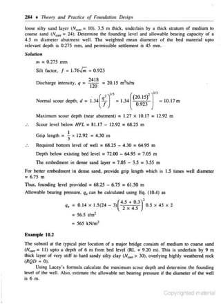 284 • TIJ~ory and Practict' of Foundation Design
loose silty sand layer (N.,... = 10). 3.5 m thick. underlain by a thick stmtum of medium to
coarse sand (NciJn = 24). .De1ermine the founding level and allowable bearing cap:LCity of a
4.5 m diameter nbutment well. The weighted mean diameter of the bed material upto
relevant depth is 0.275 mm. and pennissiblc settlement is 45 mm.
Solution

m = 0.275 mm
Silt factor.

f = 1.76..{,;; = 0.923

·
1sc
mtenslty. q =
D. harge ·

24 18
= 20.15 m 3/s/m
12 0

.
'
Nonnal scour depth. d = 1.34 ( ~ ) '" = 1.34 ((20. 15)' ) '" = 10.17 m
_
0 923
Ml>J<imum scour depth (near abutment) = 1.27 x 10.17 = 12.92 m
Scour level below HFL = 81.17 - 12.92 = 68.25 m
Grip length =

1

x 12.92 = 4.30 m

Required bottom level of well

= 68..25 -

4.30

=64.95 m

Depth below existing bed level = 72.00 - 64.95 = 7.05 m
The embedment in dense sand layer = 7.05 - 3.5 = 3.55 m

For better embedment in dense sand. provide grip length which is 1.5 times well diameter
= 6.75 m
Thus, founding level provided = 68.25 - 6.75 = 61.50 m
Allowable bearing pressure, q. can be calculated using Eq. (10.4) as

q. = 0.14

X

1.5(24- 3)(

2 x~s3 r 0.5 X 45 X 2

45

= 56.5 11m2
• 565 kNim2
Example 10.2

The subsoil at the typical pier location of a major bridge consists of q1edium to coarse sand
(N,., = I I) upto a depth of 6 m from bed level (RL + 9.20 m). This is underlain by 9 m
thick layer of very stiff to hard sandy silty clay (N""' > 30), overlying highly weathered rock
(RQD ~ 0).
Using Lacey·s formula calculate the mnximum scour depth and determine the founding
level of the well Also. estimate the allowable net beolring pressure if the diameter of the well
is 6 m.

Copyrighted material
•

 