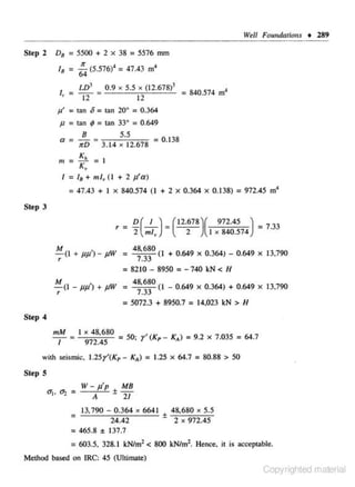 Well Foundations • 289

Step 2

D8 = 5500

18 =

I,

+ 2 x 38 = 5576 mm

~ (5.576)' =

= LIY

a

0.9

5.5 >< (12.678)3
J
= 840.574 m
12

X

12

p' = 13n

47.43 m4

o= tan 20" = 0.364

Jl = 13n ; = tan 33• = 0.649
B

5.5

a = lTD = 3.14 x 12.678 =
m = K,

K,

0 38
.I

= 1

I = 18 + ml, ( I + 2 f./a)

= 47.43 + I

X

840.574 ( I + 2

X

0.364

X

0.138)

= 972.45 m'

Step 3

r =

D(_l_) =
2

ml,

(12.678 )( 972.45 ) = 7 _
33
2
I x 840.574

M
48,680
-;:-(I + jJjJ' )- fiW =
_
( I + 0.649 X 0.364) - 0.649
7 33
8210 - 8950 -740 kN < H

=

,
-M( l-JJJJ) + pW =
r

=

X

13,790

X

13,790

=

48,680
_
(I - 0.649 X 0.364) + 0.649
7 33
5072.3 + 8950.7
14,023 kN > H

=

Step 4
mM

1

=

I x 48,680

_
972 45

=

so; r, (Kp- K.l = 9.2 x

with seismic. 1.25r'(Kp - K.)
Step

= 1.25 x

64.7

7.035 = 64.7

= 80.88' > 50

s
W - f./p±MB
A
21
: 13,790 - 0.364
24.42
= 465.8 ± 137.7

X

6641 :1: 48,680 X 5.5
2 X 972.45

= 603.5. 328.1 kN/m2 < 800 kN/m2• Hence, it is acceptable.
Method based on IRC: 45 (Uitilllllte)

Copyrighted material

 