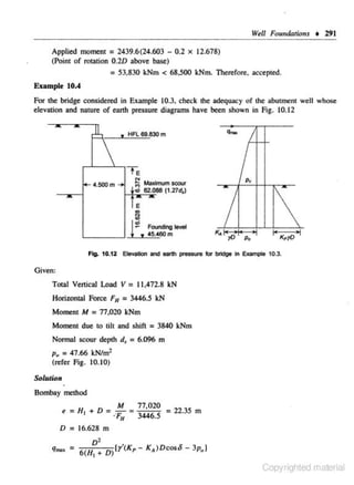 Well Foundations • 291

Applied moment = 2439.6(24.603 - 0.2 x 12.678)
(Point of rotation 0.20 above base)
= 53.830 kNm < 68,500 kNm. Therefore. accepted.
Example 10.4
For the bridge considered in Example 10.3. check the adequacy of the abutment well whose
elevation and nature of earth pressure diagrams have been shown in Fig. 10.12

,.ll,

J:


f<- 4.500 m ...,

HFL 69.830m

-

Te

I

I

p,

N

~Max.
lfllUm SOOU'

d 62.088 (1.27d,)
E

&1

I .s
~

Foonding lew!
F
45
~60m
~

I

I • • Ill

•I

I•

>I

FlO. 10.12 Elevation and eanh pressure few bridge in Example 10.3.

Given:
Total Vertical Load V = 11,4n.8 kN
Horizontal Force F11 = 3446.5 kN
Moment M

= 17.020 kNm

Moment due to tilt and shift = 3840 kNm
Nonnal scour depth d, = 6.096 m
P. = 47.66 kNtm'
(refer Fig. 10.10)
Solution
•

Bombay method

M

11,020

t=H 1 +D=-=
= 22.35 m
·'F"
3446.5
D = 16.628 m

q,... =

v'

6

.

(H, + D)[y(Kp- K• )Dcoso- 3p.J

Copyrighted material

 