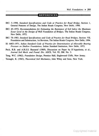 W~ll

Foundations + 293

IRC: 5-1998, Standard Specifications and Code at Practiu for Road Bridge, Section I,
General Features of Design, The Indian Roads Congress, New Delhi. 1998.

IRC: 45-1972.

Reco,urre~rdations

for Estimating tire ResistcUICe of Soil below tire Maximum

Scour L<v<l in the D«ign of Well Foundation ofBridg«, The Indian Roads Congress,
New Delhi, 1972.
IRC: 78-1983. Standard Specifications and Code of Practiu for Road Bridges, Section: VII,
Foundation and Substructure, 1st Revision, The Indian Roads Congress, New Delhi, 1994.
IS: 6403- 1971, Indian Standard Code of Practice for Determination of Allowable Bearing
PreSJure otr Shallow Found41ious, Indian Standard Institution, New Delhi, 1972.

Peck, R.B. and A.R.S.S. Bazuraf ( 1969), Discussion on Paper by D' Appolonia, el al.,
Journal Soil Mech. and Found. Div. ASCE, Vol. 95, SM. No. 3.
Teng, W.C. (1962), Foundation Design, Prentice Hall, Englewood Cliffs, New Jersey.
Terza8hi, K. (1943),

11~eoretical

Soil Mechanics, John Wiley and Sons, New York.

Copyrighted material

 