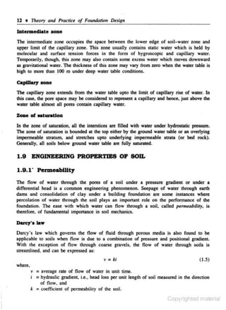 12 • Th.ory and Practice of Foundntion D.sign
IAtermedlate zone

1be intermediate zone occupies the space between the lowe.r edge of soli-water zone and
upper limit of the capillary zone. This zone usually contains static water which is held by
molecular and surface tension forces in the form of hygroscopic and capillary water.
Temporarily. though. this zone may also contain some excess water which moves downward
as gravitational water. The thickness of this zone may vary from zero when the water table is
high to more than 100 m under deep water table conditions.
Capillary zone
The capillary zone extends from the water table upto the limit of capillary rise of water. In
this case, the pore space may be considered to represent a capillary and hence, just above the
water table almost all pores contain capillary water.

Zoae of oaturattou
In the zone of saturation, all the interstices are filled wi!f! water under hydrostatic pressure.
The zone of saturation is bounded at the top either by the ground water table or an overlying
impermeable stratum, and stntches upto underlying impermeable strata (or bed rock).
Generally, all soils below ground water table are fully satunoted.

1.9

ENG~G

PROPERTIES OF SOU.

1.9 .1" PermeabWty
The flow of water through the pores of a soil under a pressure gradient or under a
differential head is a common engineering phenomenon. ~epage of water through earth
dams and consolidation of clay under a building foundation are some instances where
percolation of water through the soil plays an imponant role on the performance of the
foundalion. The ease with which water can flow through a soil, called permeability, is
therefore. of fundamental importance in soil mechanics.

Ducy'alaw

Darcy' s law which governs the flow of fluid through porous media is also found to be
applicable to soils when now is due to a combination of pressure and positional gradient.
With the exception of flow through coarse gnovels, the flow of water through soils is
streamiined, and can be expressed as:
v = ki

( 1.5)

where.

"' = average rate of now of water in unit time.
i = hydraulic gradient. i.e., head loss per unit length of soil measured in the direction
of flow. and
k = coefficient of penneability of the soil.
Copyrighted material

 