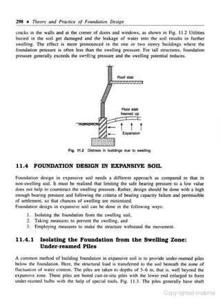 298 • Theory and Prac tice of Foundati011 Design
cracks in the walls and at the corner of doors and windows. as shown in Fig. ll.2 Utilities
buried in the soil get damaged and the leakage of water into the soil results in funher
swelling. The effect is more pronounced in the one or two storey buildings where the
foundation pressure is often Jess than the swelling pressure. For Ulll structu res, foundation
pressure generally exceeds rhe sw~ll::tg press ure and the swelling potential reduces.

Roof sl&b

FlOOr stab

heaved

t t t
Expansion

Fi g. 11.2 Oi$tress In buildings due

to swelling.

11.4 FOUNDATION DESIGN IN EXPANSIVE SOD..
Foundation design in expansive soil needs a different approach as compared to that in
non-swelling soil. II must be realized that limiting the snfe bearing pressure to a low value
does not help to counteract the swelling pressure. Rather. design should be done with a high
enough bearing pressure and following the criteria of beaiing capacity failure and pennissible
of settlement. so that chances of swelling are minimized.
Foundation design in expansive soil c:an be done in the following ways:

l. lsol:uing the foundation from the swelling soil,
2. Taking measures to prevent the swelling. and
3. Employing measures to make the structure withstand the movement.

11.4.1

Isolating the Foundation from the Swelling Zone:
Under-reamed Piles

A common method of building fou ndation in expansive soil is to provide under-reamed piles
below the foundation. Here. the structural load is transferred to the soil beneath the zone of
Outtuation of water content. The piles are taken to depths of 5- 6 m, that is. well beyond the
expansive zone. These piles are bored cast-in-situ piles with the lower end e nlarged to fonn
under-reamed bulbs with the help of special tools. Fig. 11 .3. The piles generally have shaft

Copyrighted material

 