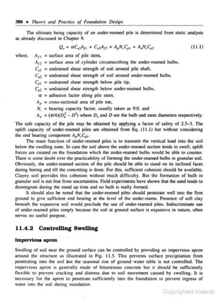 300 • 11reory a11d Practice of Foundation Desigu
The ultimate being capacity of an under· reamcd pile is determined from static analysis

as already discussed in Chapter 9.

Q. = aC,1 11 + c.,Ar. + A,N,C,, + A.,N, Cpz
A
where.

A11
At'1

(1 1.1)'

= surface area of pile stem,

= surface area

of cylinder circumscribing the under-reamed bulbs.

Cu 1 = undrained shear strength of soil around pile s haft.
c.2 = undrained shear strength of soil around under-reamed bulbs.
Cp 1

= undrained shear strength

below pile tip,

Cp: = undrained shear strength below under-reamed bulbs.
a = adhesion factor along pile stem,
A P = cross-sectional area of pile toe.

= bearing capacity faclor. usually taken as 9.0. and
A. = (tr/4)(D;- D"J where D. and Dare the bulb and stem diameters respectively.
N•.

The safe capacity of the pile may be obtained by applying a factor of safety of 2S-3. The
uplift capacity of under-reamed piles are obtained from Eq. (11.1) but without considering
the end bearing component A,N,Cpl·
The main fun clion of under-renmed piles is to transmit the vertical Joad into the soil
below the swelling zone. ln case the soil above the under-reamed section tends to s well, uplift
forces are creared on the foundation which the under-reamed bulbs would be able 10 counrer.
There is some doubl over 1he practicability of forming the under-reamed bulbs in granular soil.
Obviously. the under-reamed section of the pile should be able to stJ>nd on its inclined faces
during boring and till the concreting is done. For this. sufficient cohesion should be available.
Clayey soil provides this cohesion without much difficuhy. But the fonnation of bulb i n
granular soil is not free from uncertainties. Field experiments have shown that the sand tends to
disintegmte during the stand up time and no bulb is really formed.
It should also be noted that the under-reamed piles should penetrate well into the firm
gromld to give sufficient end bearing at lhe level of the under-retlms. Presence of soft clay
benenth the expansive soil would preclude the use of under-reamed piles. Indiscriminate use
of under-reamed piles simply because the soil at ground surface is expansive in narure., ofren
serves no useful purpose.

11.4.2 Controlling Swelling
Impervioua apron
Swelling of soil near the ground surface can be controlled by providing an impervious apron
around the s tructure as illustrated in Fig. L1.5. This prevents surfac-e precipilation from
penetrating inro the soil but the sea..o;onal rise of ground water .table is not controlled. The
impervious apron is generally made of bituminous concrere but it should be sufficiently
flexible to prevent c racking and distress due to soil movement caused by swelling. It is
necessary fo r the apron to penetrate sufficiently into the foundation to prevent ingress of
water into the soil during inundation.

Copyrighted material

 