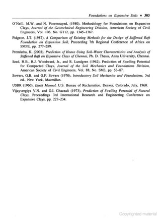 Foundations

011

Expansiv~

Soils

+ 303

O'Neill. M.W. a nd N. Poormoayed. ( 1980), Methodology for Foundations on Expansive
Clays. Joumal of the Geotechnical Engineering Division. American Society of Civil
Engi ncc~ . Vol. 106. No. GTI2, pp. 1345-1367.
Pidgeon. J.T. (1987), A Compariso11 of E.tisti11g Methods for the Desig11 of Stif!
e11ed R'a/r
Foundation on Expansion Soil. Proceeding 7th Regional Conference of Africa on
SMFE. pp. 277-289.
Premla1ha. K.. (2002). Predicliou of HuJve U.siug SoU- Water C!JaracteriJtics and Ana/y.sb of
Stiffened Raft 011 Expansive Clay.s of Chennm·. Ph. D. Thesis, Anna University. Chcnnai.
Seed, H.B., R.J. Woodward. Jr.. and R. Lundgren ( 1962). Prediction of Swelling Potential
for Compacted Clays, Joumal of the Soil Mechanics 011d Foundations Divlslon.
American Society of Civil Engineers, Vol. 88, No. SM3, pp. 53-87.
Sowets. G.B. and G.F. Sowers (1970). Introductory Soil Meclwnics and FoutJdations, 3rd
ed., New York. Macmillan.

USBR (1960), &mit MaJ111al. U.S. Bureau of Reclamation, Denver, Colorado. July. 1960.
Vijayvergiya V.N. and 0.1. Gha.uali ( 1973). Prediction of Swelling Potemial of Nawral
Clays. Proceedings 3rd lnrernar
ional Research and Engineering Conference on
Expansive Clays. pp. 227- 234.

Copyrighted material

 
