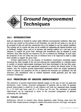 Ground Improvement
Techniques
12.1 INTRODUCTION
Soils are deposited or fanned by nature under different environmental conditions. Man does
not have any control on the process of soil formation. As such the soil str:lla at a site arc co
be accepted as they are and any construction has to be adap!ed to suit the subsoil condition.
The existing soil at a given site may not be suitable for supporting lhe des~ facilities such
as buildings, bridges. dams. and so on because safe bearing capacity of a soil may not be
adequate to suppon the given load. Although pile foundations =y be adopted in some
situations, they often become too expensive for low to medium·rise buildings. In such cases~
the properties of the soil within lhe zone of influence have to be improved in order to make
them suitable to suppon the given load.
Ground improvement for the purpose of foundation construction essentially means
increasing the shear strength of the soil and reducing the compressibility to a desired extent.
A number of ground improvement techniques have been developed in the last fifty years.
Some of these techniques need specialized equipment to achieve the desired resuJt. In this
chapter. only the common ground improvement techniques tthich use simple mechanical
means to improve soil properties for low to mec:Uum·rise strucrures are considered. For tall
structures. pile foundatio ns with or without basement would generally give the most
economic foundations.

12.2

PRINCIPLES OF GROUND IMPROVEMENT

The mechanics of ground improvement depends largely on the type of soil-its grain-size
distribution, water content. structural arrangement of particles and so forth. lo general,
ground improvement is caJied for in soft cohesive soil with low undrained shear strength
(c. < 2.5 t/m2 ) and loose sand (N < 10 blows per 30 em). The mechanics of ground
improvement can be understood in terms of the structural arrangement of particles
constituting the soil deposit.

(a) Cohesive ooU
Sedimentary (alluvial or marine) clays during deposition under nowing water have the
flexible flake shaped panicles arranged at random flocculated Sltucture with large void spaces
S04

Copyrighted material

 