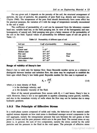 Scil as an Engineering MateriiJl • 13

*

For any given soil, depends on the porosity of the soil. the struCtural amngement of
panicles. the size of panicles. the propenies of pore fluid (e.g. density and viscosity) ciA:.
(Taylor 1948). The temperature of the pore fluid should theorelically have some effect but
for practical purposes. the variation of k with the range of temperature normally encountered
in the soil is small.
The coefficient of permeabili[)' of a soil can be meuured from the laboratory constant
head test. variable head test. or the field pumping test. In view of the hetrogeneity and nonhomogeneity of natural soi~ field pumping tesiS give a better measure of the permeability of
the soil in the field. Typical values of permeability for different types of soil are p ven in
Table 1.5.
Tillie 1.5 Pameobility of cliff.- !ypes of soil

Soill)p<

Grsvd
C>ane sand
Medium sand
-Fine 5aDCl
Slllysand
Sllllweuta.d clays
lntiCl days

t

t- to-'
tcr•- ur'

tO"'-to-'
tcr'-tcr'
to-'- tcr'
tcr'-tcr'

Oood
Poor

Very poo<

Darcy's Jaw is valid only for laminar flow. Since Reynolds number serves as a criterion to
distinguish between laminar and turbulent flow. the same may be employed to establish the
limit up<o which Darcy's law holds good. Reynolds number for this case Is expressed as

.-

R

_ pvd

(1.6)

Jl

where p is mass density of fluid.
v is the discharge veloc-ity. and
Jl is the dynamic viscosity of the Ouid.

Most of the natural groundwater Oow occurs with R, < I and hence. Darcy's law is
valid. However. Darcy's law is not applicable in aquifers containing coarse gravels. rocklills.
and also in the immediate vicinity of wells where the flow may not be laminar due to steep
hydraulic gradients.

1.9.2 The Principle of Effective Stress
In a multi-phase system composed of solids and voids. the behaviour of the material under
applied stresses depends on how total stress is distributed amongst several components in the
soil aggregate, namely the intergranular pressure that acts between the soil grains at their
points of contact and the pore pressure which acts in lhc pore fluid. The normal stress on any
plane is, in general. the sum of two components. namely the stress carried by lhc solid
pan_clcs and the pressure in the Ouid in the void space. The principle of effective stress
i

Copyrighted material

 