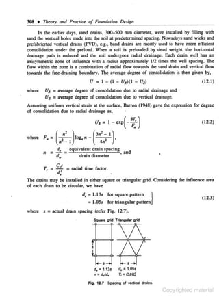 308 +

111~ory

and Practice of Foundation Design

In the earlier days, sand drains, 300-500 mm diamerer, were insralled by filling with
sand the vertical holes made into the soil at predetermined spacing. Nowadays sand wicks and
prefabricned venical drains (PVD), e.g., band drains are mostly used ro have more efficienr
consolidarion under the preload. When a soil is preloaded by dead weighr, the horizonral
drainage path is reduced and the soil undergoes radial drainage. Each drain well has an
axisymmetric Zone of influence with a radius approximately l/2 times the well spacing. 1be
flow "!ithin the zone is a combination of radjaJ flow towards lhe sand drain and vertical flow
towards the free-draining boundary. The average degree of consolidation is rhen given by,

U=
where

I - (I - U•)(l -

UiJ

(12. 1)

u.

= average degree of consolidation due to radial drainage and
Uz = average degree of consolidation due to vertical drainage.

Assuming unifonn vertical strain ar the surface, Barron (1948) gave the expression for degree
of consolidation due to radial drainage as,

u. =
2

where F.= (
n

"
2

n -I

)log.n -

I - exp(-

T, =

c,:
d,

dra1 n d tameter
. '

= radial

(12.2)

(3n'~ 1).
4n

= !!.J_ _ equivalent drain spacing
d ,.. -

s;:)

d
• an

time factOr.

The drains may be insralled in either square or triangular grid. Considering the influence area
of each drain to be circular. we have

d~ = 1.13s for square pattern

}

(12.3)

• LOSs for triangular pattern

where

s = actual drain spacing (refer Fig. 12.7).
SQuare grid Triangular grid

s

ct. •1.13s
n • d.Jd.,
Fig, 12.1

s
ct. • t.05s
T, =c,tld]

Spadng of vertical drains.

Copyrighted material

 