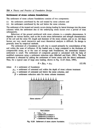 324 •

17It!Ory

and Procriu of Foundalitm Dfiign

Settlement of atone column fCIUildationa
The settlement of stone column foundations consists of two components:
(i)
(ii)

the settlement c..-ontributcd by the soil treated by stone columns and
the seulemcnt contributed by the soil below the stone columns.

The settlement of the treated soil mostly occurs during loading by lateral drainage into the stone
columns while, the senlement due to the underlying suata occurs over a period of time
subsequently.
Behaviour of the ground reinforced with stone columns is a complex phenomenon. It
depends on various factors, such as the in·situ stress deformation and strength characteristics
of the soil and the stone flU. length and diameter of the stone column. and so on. All these
ractors are very much interactive and exact theoretical analysis is difficult. So design is
gencr.dly done. by empirical methods.
The settlement of a foundation on soft clay is caused primarily by consolidation of the
soil within the zone of influence. If the loaded area is large compared to the thickness of
compressible strata. as in the case of storage tank foundations. the immediate (e1astic~
settlement is sma11. The settlement of composite ground is ca1culated with the help of
modified expression using a settlement reduction ratio (Mitchell and KJ.tti, 1981). The final
settlement is obtained by adding the settlement of lower strata with the above setdement.
Thus. for a typical case of large area loading, shown in Fig. 12.25 (Som, 1995),
(12.10)
where

o = settlement of foundation
Pc1 = settlement of untreated soil within the depth of stone column treatment
Pcz = settlement of untreated soil below the stone columns, and
f3 = settlement reduction ratio for stone column treatment

Stone c:::dumn5

=

Hard sntum
6

• PPC1 • PC2

Pet = Settlement 0( slrirtum I
Pcz = Settlement of stratum II

{J

= Settlement Reduction tador

Fig. 12.25 Settlement of slone COlumn foundation.

Copyrighted material

 