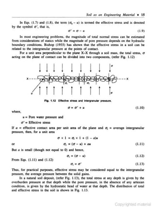 Soil as an Engineering Matuial • IS
In Eqs. (1.7) and (1.8). lhe tenn (u,- u ) is tenned lhe effective stress and is denoted
by the symbol u', that is,
o' = o - u
( 1.9)

In most engineering problems, the magnitude of total normal stre..c;s can be estimated
from considerations of statics while the magnitude of pore pressure depends on the hydraulic
boundary conditions. Bishop (1955) has shown that the effective stress in a soil can be
related to the intergranular pressure at the points of contact.
For a unit area perpendicular to the plane X- X through a soil rru~ss, the total s tress, u
acting on lhe plane of contact can be divided into two components, (refer Fig. 1.1 2) .

lll l l l l l
u

1

ll l l

"'

1

1

t

Fig. 1.12 EffectlYe stress and lntergranular pressure.

a = o' + u

( 1.10)

where.
u = Pore water pressure and

u• = Effective stress
If a = effective contact area per unit area of the plane and
pressure, then, for a unit area

u
or

x I

= u1 x I + (I -

o-1 = ( U- u) + au

O;

= average intergranular

a)u

(1.1 I)

But a is small (!hough not equal to 0) and hence.

o-1 = (u-

u)

( 1.12)

From Eqs. ( 1.11) and ( 1.12)

o1 = a'

(1.13)

Thus, for practical purposes, effective stress may be considered equal to the intergranular
pressure. the average pressure between the solid gains.
In a natural soil deposit, (refer Fig. 1.13), the total stress at any depth is given by the
overburden pressure at that depth while the pore pressure. in the absence of any artesian
condition, is given by lhe hydrostatic head of water at that deplh. The distribution of total
and effective stress in the soil is shown in Fig. 1.13.

Copyrighted material

 