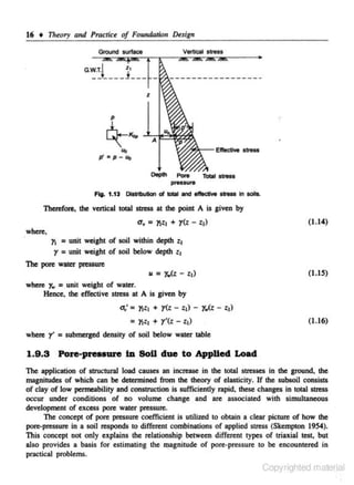 16 •

Tlr~ory

and Practlce of Foundntion Design
VertiCal stress

Ground surface

G.~t

__j'___
_

z

A

Depth

Poro

pressure

T-

tlrMS

Fig. 1.13 OltOI>utlon ol lOIII and . - , .... In soils.

Therefore, the vertical total stress at the point A is given by

a. = llt + r<z - :,)
where,

(1.14)

r.

= unit weight of soil within depth lt
r = unit weight of soil below deplh lt

The pore water p.essure
u

= r.<z - l t )

(1.1~)

whete Yw = unit weight of water.
Hence, the effective stress at A is given by

a; = Ytlt + y(z - :,) -

=
when:

r' = submerged density

ll t

r.<z - :,)

+ y '(t - : ,)

(1.16)

of soil below water table

1.9.3 Pore-preuure lD SoU due to Applied Load
The application of structural load causes an incn:ase in the total stresses in the ground, the
magnitudes of which can be delennined from the theory of elasticity. If the subsoil consists
of clay of low permeability and construction is sufficieo~y rapid, these changes in total stress
occur under conditions of no volume change and are associated with simultaneous
development of excess pore water pressure.
The concept of pore pressure coefficient is utilized to obtain a clear picture of how the
po"'"pn:ssure in a soil n:sponds to diffen:nt combinations of applied stress (Skempton 1954).
This concept not only explains the relationship between different types of triaxial test, but
also provides a basis for estimating the ll}ignitude of pore-pressure to be encountered in

practical problems.

Copyrighted material

 