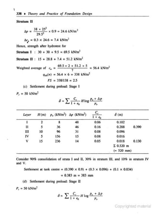 I

338 + Theory and Practice of FoundatWn Design
Stratum II
lip=
l!.c.

•

~

38
"
29.5

51

x 0.9 = 24.6 kNtm'

,

= 0.3 x 24.6 = 7.4 kN/m·

Hence, str<:ngth after hydrotest for
Stratum I : 30 + 30 + 9.5 = 69.5 kNtm'
Stratum II : 15 + 28.8 + 7.4 = 51.2 kN/m2
.
69.5 )( 2 + 5 1.2 X 5
1
We1ghted average of c. =
= 56.4 kN/m
7
q,.( n) = 56.4 X 6 = 338 kN/m2

FS = 338/138 = 2.5
(c) Settlement during pr<:load: Stage I
P, =SO kN/m 1
6

Layer

H(m)

I

2

11

5

Ill
IV

10

v

15

5

=""
L....

C, Hlo p, + llp
I + e.,
g Po

1
p, (kN/m'l llp (kN/m )
48
46
31
15
14

8
36
96
!56
236

c,
I + "<>
0.06
0.16
0.08
0.08
0.05

6 (m)
0.102
0.288
0.390
0.096
0.016
0.018
0.130
I 0.520 m
(• 520 mm)

Consider 90% consolidation of strata I and II, 30% in stratum III, and 10% in stratum IV
aod

v.

SeHiement at tank centre = (0.390

0.9) + (0.3

X

X

0.096) + (0.1

X

0.034)

= 0.383 m = 383 mm
(d) Settlement during pr<:load: Stage II
P, =50 kN/m2

6=

L 1 C,e
+

0

If log P.

+ llp
Pr~

Copyrighted material

 