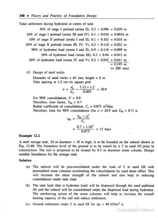 340 • Theory atld Practice of Formdah'on Design
Total settlement during hydrotesl at centre of lank
30% of stage I preload (strata II), 0.3 x 0.096 = 0.029 m
10% of stage 1 preload (strata lii and IV), 0.1 x 0.034 = 0.0034 m
10% of stage n preload (strata I and II), 0.1 X 0.183 = 0.018 m .
20% of stage 11 preload (straw IIJ. IV, V), 0.2 ·x 0.110 = 0.022 m
90% of hydrotest load (strata I and II), 0.9 x 0.110 = 0.099 m
30% of hydrotest load (strata III), 0.3 x 0.04 = 0.012 m
20% of hydrotest load (strata IV and V), 0.2 x 0.055 = 0.011 m
= 0.195 m
<~ 200 mrn)
(f) Design of sand wicks

=

Diameter of sand wicks 65 mm. length
Take spacing at 1.2 em etc square grid

=8 m

- !!.,_ : J.l3 X J.2 =
d.
0.065

II -

20.9

For 90% consolidation, U = 0.9
Therefore, 1
ime foe1or, T90 = 0.7
Radial coefficient of consolidation, C, = 0.075 m2fday
Therefore, time for 90% consolidation (for 11 = 20.9 and T90 = 0. 7) is
190

=

=

T90

X

c,

•
d;

0.7 X 1.262
= 15 days
O.o75

Example 12.2
A steel storllge tank, 24 m diameter x 18 m high, is to

be founded on the subsoil shown in

Fig. 12.40. The formation level of the ground is to be raised by a 2 m sand fill prior to
construction. The soil is proposed to be treated by 0.5 m diameter stone column. Design
suitable foundation for the storage tank.

Solution
(a) The subsoil will be preconsolidaled under the load of 2 m sand fi ll with
preinstalled Slone columns accelemting the consolidation by sand drain effect. This
will increase the shear strength of the subsoil and also help in reducing
consolidation under tank load.

(b) The tank load (that is hydrotest load) will be dispersed through the sand padfsand
fill and the subsoil will be consolidated under the dispersed load during hydrotest.
The reinforcing action of the stone columns will help to increase the overall
bearing capacity of the soil and reduce settlement.

(c) Ground settlement under 2 m sand

nil

for 6p = 40 kNtml is

Copyrighted material

 
