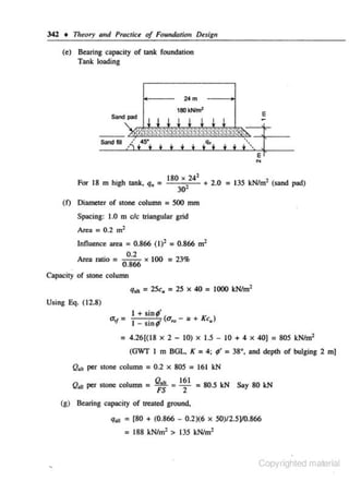 342 • 17teory and Pracrke of FoundarU:m Design
(e) Be•ring capacity of tank foundation
Tank loading

E

Sand pad

Sand fill
E

"'
2

.
For 18 m h1gh tank, q,

= 180 X224
30

+ 2.0

= 135 kN/m2 ("'nd pad)

(f) Diameter of stone column = 500 rom

Spacing: 1.0 m c/c triangular grid
Area= 0.2 m2

Influence area = 0.866 ( 1)2 = 0.866 m2
02
.
Area rallo = _· x 100 = 23%
0 866
.
Olpacity of stone column

q,. =25c, =25 x 40 = 1000 kN/m 2
Using Eq. ( 12.8)

1 +sin;'
. .,, (a,.- u + K c,)
I - SID 'f"

= 4.26[(18

X

2 - 10) X 1.5 - 10 + 4

(GWT I m BGL. K = 4;

X

40) = 805 kN/m2

9' = 38°, and depth of bulging 2

m)

Q,1, per stone column = 0.2 x 805 = 161 kN
rJ

~11

Q.,, • -161 = 80.5 kN Say 80 kN
FS
2

per stone column = -

(g) Be3ring c•pacity of treated ground,
q~l

= [80 + (0.866 - 0.2)(6

X

50)/2.5]/0.866

= 188 kN/m2 > 135 kN/m2

Copyrighted material

 